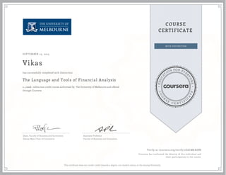 EDUCA
T
ION FOR EVE
R
YONE
CO
U
R
S
E
C E R T I F
I
C
A
TE
COURSE
CERTIFICATE
SEPTEMBER 23, 2015
Vikas
The Language and Tools of Financial Analysis
a 4 week online non-credit course authorized by The University of Melbourne and offered
through Coursera
has successfully completed with distinction
Dean, Faculty of Business and Economics
Sidney Myer Chair of Commerce
Associate Professor
Faculty of Business and Economics
Verify at coursera.org/verify/2EZCMKAGB8
Coursera has confirmed the identity of this individual and
their participation in the course.
This certificate does not confer credit towards a degree, nor student status, at the issuing University.
 