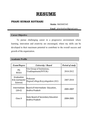 RESUME
PHANI KUMAR KOTHARI
Mobile: 9603045345
Email: phanikothari@gmail.com
Career Objective
To pursue challenging career in a progressive environment where
learning, innovation and creativity are encouraged, where my skills can be
developed to their maximum potential to contribute to the overall success and
growth of the organization.
Academic Profile
Exam/Degree University / Board Period of study
PG
M.B.A
Vits Group of Institutions,
Visakhapatnam(JNTUK) 2010-2012
Graduation
B.Sc (computer
Science)
Prakasam
DegreeCollege,Koyyalagudem (AU)
2007-2010
Intermediate
(10+2)
Board of Intermediate Education,
Andhra Pradesh
2005-2007
Class X
State Board of Secondary Education
Andhra Pradesh
2004-2005
 
