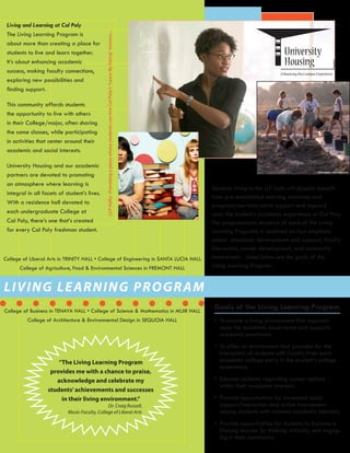 LLPHalls:ProvidingaplacewherestudentscanliveCalPoly’s“LearnByDoing”mission...
LIVING LEARNING PROGRAM
“The Living Learning Program
provides me with a chance to praise,
acknowledge and celebrate my
students’achievements and successes
in their living environment.”
Students living in the LLP halls will directly benefit
from pre-established learning outcomes and
programs/services which support and expand
upon the student’s academic experience at Cal Poly.
The programmatic structure of each of the Living
Learning Programs is centered on four emphasis
areas: academic development and support, faculty
Interaction, career development, and community
involvement. Listed below are the goals of the
Living Learning Program:
Goals of the Living Learning Program
•	 To create a living environment that expands
upon the academic experience and supports
academic excellence.
•	 To offer an environment that provides for the
interaction of students with faculty from each
academic college early in the student’s college
experience.
•	 Educate students regarding career options
within their academic interests.
•	 Provide opportunities for increased social
support/interaction and active involvement
among students with common academic interests.
•	 Provide opportunities for students to become a
lifelong learner by thinking critically and engag-
ing in their community.
Dr. Craig Russell,
Music Faculty, College of Liberal Arts
Living and Learning at Cal Poly
The Living Learning Program is
about more than creating a place for
students to live and learn together.
It’s about enhancing academic
success, making faculty connections,
exploring new possibilities and
finding support.
This community affords students
the opportunity to live with others
in their College/major, often sharing
the same classes, while participating
in activities that center around their
academic and social interests.
University Housing and our academic
partners are devoted to promoting
an atmosphere where learning is
integral in all facets of student’s lives.
With a residence hall devoted to
each undergraduate College at
Cal Poly, there’s one that’s created
for every Cal Poly freshman student.
College of Liberal Arts in TRINITY HALL • College of Engineering in SANTA LUCIA HALL
College of Agriculture, Food & Environmental Sciences in FREMONT HALL
College of Business in TENAYA HALL • College of Science & Mathematics in MUIR HALL
College of Architecture & Environmental Design in SEQUOIA HALL
 