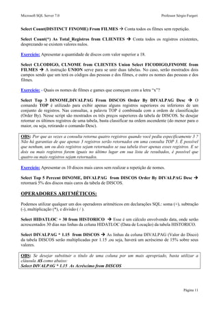 Microsoft SQL Server 7.0 Professor Sérgio Furgeri
Página 11
Select Count(DISTINCT FINOME) From FILMES Conta todos os filmes sem repetição.
Select Count(*) As Total_Registros from CLIENTES Conta todos os registros existentes,
desprezando se existem valores nulos.
Exercício: Apresentar a quantidade de discos com valor superior a 18.
Select CLCODIGO, CLNOME from CLIENTES Union Select FICODIGO,FINOME from
FILMES A instrução UNION serve para se unir duas tabelas. No caso, serão mostrados dois
campos sendo que um terá os códigos das pessoas e dos filmes, e outro os nomes das pessoas e dos
filmes.
Exercício: - Quais os nomes de filmes e games que começam com a letra “x”?
Select Top 3 DINOME,DIVALPAG From DISCOS Order By DIVALPAG Desc O
comando TOP é utilizado para exibir apenas alguns registros superiores ou inferiores de um
conjunto de registros. Nas consultas, a palavra TOP é combinada com a ordem de classificação
(Order By). Nesse script são mostrados os três preços superiores da tabela de DISCOS. Se desejar
retornar os últimos registros de uma tabela, basta classificar na ordem ascendente (do menor para o
maior, ou seja, retirando o comando Desc).
OBS: Por que as vezes a consulta retorna quatro registros quando você pediu especificamente 3 ?
Não há garantias de que apenas 3 registros serão retornados em uma consulta TOP 3. É possível
que nenhum, um ou dois registros sejam retornados se sua tabela tiver apenas esses registros. E se
dois ou mais registros forem iguais no último lugar em sua lista de resultados, é possível que
quatro ou mais registros sejam retornados.
Exercício: Apresentar os 10 discos mais caros sem realizar a repetição de nomes.
Select Top 5 Percent DINOME, DIVALPAG from DISCOS Order By DIVALPAG Desc
retornará 5% dos discos mais caros da tabela de DISCOS.
OPERADORES ARITMÉTICOS:
Podemos utilizar qualquer um dos operadores aritméticos em declarações SQL: soma (+), subtração
(-), multiplicação (*), e divisão ( / ).
Select HIDATLOC + 30 from HISTORICO Esse é um cálculo envolvendo data, onde serão
acrescentados 30 dias nas linhas da coluna HIDATLOC (Data de Locação) da tabela HISTORICO.
Select DIVALPAG * 1.15 from DISCOS As linhas da coluna DIVALPAG (Valor do Disco)
da tabela DISCOS serão multiplicadas por 1.15 ,ou seja, haverá um acréscimo de 15% sobre seus
valores.
OBS: Se desejar substituir o título de uma coluna por um mais apropriado, basta utilizar a
cláusula AS como abaixo:
Select DIVALPAG * 1.15 As Acréscimo from DISCOS
 