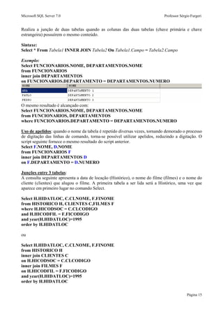Microsoft SQL Server 7.0 Professor Sérgio Furgeri
Página 15
Realiza a junção de duas tabelas quando as colunas das duas tabelas (chave primária e chave
estrangeira) possuírem o mesmo conteúdo.
Sintaxe:
Select * From Tabela1 INNER JOIN Tabela2 On Tabela1.Campo = Tabela2.Campo
Exemplo:
Select FUNCIONARIOS.NOME, DEPARTAMENTOS.NOME
from FUNCIONARIOS
inner join DEPARTAMENTOS
on FUNCIONARIOS.DEPARTAMENTO = DEPARTAMENTOS.NUMERO
O mesmo resultado é alcançado com:
Select FUNCIONARIOS.NOME, DEPARTAMENTOS.NOME
from FUNCIONARIOS, DEPARTAMENTOS
where FUNCIONARIOS.DEPARTAMENTO = DEPARTAMENTOS.NUMERO
Uso de apelidos: quando o nome da tabela é repetido diversas vezes, tornando demorado o processo
de digitação das linhas de comando, torna-se possível utilizar apelidos, reduzindo a digitação. O
script seguinte fornece o mesmo resultado do script anterior.
Select F.NOME, D.NOME
from FUNCIONARIOS F
inner join DEPARTAMENTOS D
on F.DEPARTAMENTO = D.NUMERO
Junções entre 3 tabelas:
A consulta seguinte apresenta a data de locação (Histórico), o nome do filme (filmes) e o nome do
cliente (clientes) que alugou o filme. A primeira tabela a ser lida será a Histórico, uma vez que
aparece em primeiro lugar no comando Select.
Select H.HIDATLOC, C.CLNOME, F.FINOME
from HISTORICO H, CLIENTES C,FILMES F
where H.HICODSOC = C.CLCODIGO
and H.HICODFIL = F.FICODIGO
and year(H.HIDATLOC)=1995
order by H.HIDATLOC
ou
Select H.HIDATLOC, C.CLNOME, F.FINOME
from HISTORICO H
inner join CLIENTES C
on H.HICODSOC = C.CLCODIGO
inner join FILMES F
on H.HICODFIL = F.FICODIGO
and year(H.HIDATLOC)=1995
order by H.HIDATLOC
 
