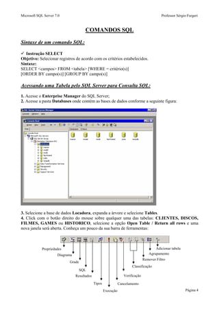 Microsoft SQL Server 7.0 Professor Sérgio Furgeri
Página 4
COMANDOS SQL
Sintaxe de um comando SQL:
Instrução SELECT
Objetivo: Selecionar registros de acordo com os critérios estabelecidos.
Sintaxe:
SELECT <campos> FROM <tabela> [WHERE = critério(s)]
[ORDER BY campo(s)] [GROUP BY campo(s)]
Acessando uma Tabela pelo SQL Server para Consulta SQL:
1. Acesse o Enterprise Manager do SQL Server;
2. Acesse a pasta Databases onde contém as bases de dados conforme a seguinte figura:
3. Selecione a base de dados Locadora, expanda a árvore e selecione Tables.
4. Click com o botão direito do mouse sobre qualquer uma das tabelas: CLIENTES, DISCOS,
FILMES, GAMES ou HISTORICO, selecione a opção Open Table / Return all rows e uma
nova janela será aberta. Conheça um pouco da sua barra de ferramentas:
Propriedades
Diagrama
Grade
SQL
Resultados
Tipos
Execução
Cancelamento
Verificação
Classificação
Remover Filtro
Agrupamento
Adicionar tabela
 