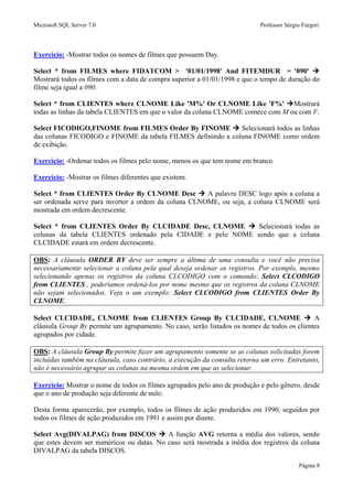 Microsoft SQL Server 7.0 Professor Sérgio Furgeri
Página 8
Exercício: -Mostrar todos os nomes de filmes que possuem Day.
Select * from FILMES where FIDATCOM > '01/01/1998' And FITEMDUR = '090'
Mostrará todos os filmes com a data de compra superior a 01/01/1998 e que o tempo de duração do
filme seja igual a 090.
Select * from CLIENTES where CLNOME Like 'M%' Or CLNOME Like 'F%' Mostrará
todas as linhas da tabela CLIENTES em que o valor da coluna CLNOME comece com M ou com F.
Select FICODIGO,FINOME from FILMES Order By FINOME Selecionará todos as linhas
das colunas FICODIGO e FINOME da tabela FILMES definindo a coluna FINOME como ordem
de exibição.
Exercício: -Ordenar todos os filmes pelo nome, menos os que tem nome em branco
Exercício: -Mostrar os filmes diferentes que existem.
Select * from CLIENTES Order By CLNOME Desc A palavra DESC logo após a coluna a
ser ordenada serve para inverter a ordem da coluna CLNOME, ou seja, a coluna CLNOME será
mostrada em ordem decrescente.
Select * from CLIENTES Order By CLCIDADE Desc, CLNOME Selecionará todas as
colunas da tabela CLIENTES ordenado pela CIDADE e pelo NOME sendo que a coluna
CLCIDADE estará em ordem decrescente.
OBS: A cláusula ORDER BY deve ser sempre a última de uma consulta e você não precisa
necessariamente selecionar a coluna pela qual deseja ordenar os registros. Por exemplo, mesmo
selecionando apenas os registros da coluna CLCODIGO com o comando: Select CLCODIGO
from CLIENTES , poderíamos ordená-los por nome mesmo que os registros da coluna CLNOME
não sejam selecionados. Veja o um exemplo: Select CLCODIGO from CLIENTES Order By
CLNOME.
Select CLCIDADE, CLNOME from CLIENTES Group By CLCIDADE, CLNOME A
cláusula Group By permite um agrupamento. No caso, serão listados os nomes de todos os clientes
agrupados por cidade.
OBS: A cláusula Group By permite fazer um agrupamento somente se as colunas solicitadas forem
incluídas também na cláusula, caso contrário, a execução da consulta retorna um erro. Entretanto,
não é necessário agrupar as colunas na mesma ordem em que as selecionar.
Exercício: Mostrar o nome de todos os filmes agrupados pelo ano de produção e pelo gênero, desde
que o ano de produção seja diferente de nulo:
Desta forma aparecerão, por exemplo, todos os filmes de ação produzidos em 1990, seguidos por
todos os filmes de ação produzidos em 1991 e assim por diante.
Select Avg(DIVALPAG) from DISCOS A função AVG retorna a média dos valores, sendo
que estes devem ser numéricos ou datas. No caso será mostrada a média dos registros da coluna
DIVALPAG da tabela DISCOS.
 