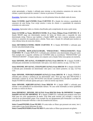 Microsoft SQL Server 7.0 Professor Sérgio Furgeri
Página 10
script apresentado, a função é utilizada para retornar os dez primeiros caracteres do nome dos
clientes, a partir da posição do caracter 1 retorne os próximos 10 caracteres.
Exercício: Apresentar o nome dos clientes e as três primeiras letras da cidade onde ele mora.
Select CLNOME, len(CLNOME) From CLIENTES  a função len retorna a quantidade de
caracteres de uma String. Esse script retorna o nome do cliente e a quantidade de caracteres
existentes em cada nome.
Exercício: Apresentar todos os clientes classificados pelo comprimento do nome e pelo nome.
Select CLNOME as Nome, RIGHT(CLNOME, 5) as Cinco_Últimas From CLIENTES  A
função RIGHT pega um determinado numero de letras da direita para a esquerda de uma
determinada string. Pode-se usar também a função LEFT que tem o mesmo princípio, porém
retorna os caracteres da esquerda para a direita. Neste caso a função foi utilizada para mostrar as
cinco últimas letras do nome dos clientes.
Select REVERSE(CLNOME) FROM CLIENTES  A função REVERSE é utilizada para
inverter uma determinada string.
Select CLNOME, REPLACE(CLCIDADE, 'INDAIATUBA', 'INDAIATUBANO') From
CLIENTES  A função REPLACE é utilizada para substituir uma determinada string por outra.
Este exemplo diz o seguinte: substitua em CLNOME todas as ocorrências “INDAIATUBA” por
“INDAIATUBANO”. A função replace em conjunto com a função Select atua apenas em memória.
Select DINOME, DIVALPAG, FLOOR(DIVALPAG) From DISCOS  A função FLOOR é
utilizada para arredondar um determinado valor para o seu inteiro anterior, ou seja, 12,8 fica 12.0.
Select DINOME, DIVALPAG, CEILING(DIVALPAG) From DISCOS  A função CEILING
é utilizada para arredondar um determinado valor para o seu inteiro posterior, ou seja, 12,8 fica
13.0.
Select DINOME, POWER(FLOOR(DIVALPAG),2) From DISCOS  A função POWER é
utilizada para calcular a potência de um determinado valor. Note que logo após DIVALPAG é
informado o número 2, ou seja, DIVALPAG será elevado a potência 2 ou elevado ao quadrado. A
função FLOOR foi utilizada apenas para que o valor de retorno seja inteiro.
Select DINOME, SQRT(DIVALPAG) From DISCOS  A função SQRT é utilizada para
retornar a raiz quadrada de um determinado número. No caso serão mostradas as raízes quadradas
de todos os valores de discos.
Select DIFORNEC, DINOME, DIVALPAG From DISCOS Order By DIFORNEC Compute
Sum(DIVALPAG) BY DIFORNEC  A função COMPUTE é utilizada para produzir uma nova
linha para um certo agrupamento de dados. Esta linha pode mostrar, por exemplo, a soma dos
valores de um determinado grupo. Este exemplo faz um agrupamento pelo fornecedor e ao final de
cada grupo de fornecedor informa o valor da somatória dos discos.
Select Count(FINOME) From FILMES  conta todos os filmes que possuem um nome, isto é,
conta todos os que forem diferentes de nulo.
Select Count(FIGENERO) From FILMES conta todos os filmes que possuem um gênero.
 
