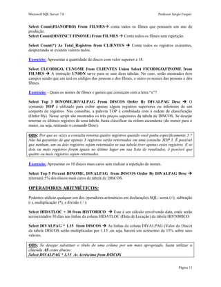 Microsoft SQL Server 7.0 Professor Sérgio Furgeri
Página 11
Select Count(FIANOPRO) From FILMES conta todos os filmes que possuem um ano de
produção.
Select Count(DISTINCT FINOME) From FILMES  Conta todos os filmes sem repetição.
Select Count(*) As Total_Registros from CLIENTES  Conta todos os registros existentes,
desprezando se existem valores nulos.
Exercício: Apresentar a quantidade de discos com valor superior a 18.
Select CLCODIGO, CLNOME from CLIENTES Union Select FICODIGO,FINOME from
FILMES  A instrução UNION serve para se unir duas tabelas. No caso, serão mostrados dois
campos sendo que um terá os códigos das pessoas e dos filmes, e outro os nomes das pessoas e dos
filmes.
Exercício: - Quais os nomes de filmes e games que começam com a letra “x”?
Select Top 3 DINOME,DIVALPAG From DISCOS Order By DIVALPAG Desc  O
comando TOP é utilizado para exibir apenas alguns registros superiores ou inferiores de um
conjunto de registros. Nas consultas, a palavra TOP é combinada com a ordem de classificação
(Order By). Nesse script são mostrados os três preços superiores da tabela de DISCOS. Se desejar
retornar os últimos registros de uma tabela, basta classificar na ordem ascendente (do menor para o
maior, ou seja, retirando o comando Desc).
OBS: Por que as vezes a consulta retorna quatro registros quando você pediu especificamente 3 ?
Não há garantias de que apenas 3 registros serão retornados em uma consulta TOP 3. É possível
que nenhum, um ou dois registros sejam retornados se sua tabela tiver apenas esses registros. E se
dois ou mais registros forem iguais no último lugar em sua lista de resultados, é possível que
quatro ou mais registros sejam retornados.
Exercício: Apresentar os 10 discos mais caros sem realizar a repetição de nomes.
Select Top 5 Percent DINOME, DIVALPAG from DISCOS Order By DIVALPAG Desc 
retornará 5% dos discos mais caros da tabela de DISCOS.
OPERADORES ARITMÉTICOS:
Podemos utilizar qualquer um dos operadores aritméticos em declarações SQL: soma (+), subtração
(-), multiplicação (*), e divisão ( / ).
Select HIDATLOC + 30 from HISTORICO  Esse é um cálculo envolvendo data, onde serão
acrescentados 30 dias nas linhas da coluna HIDATLOC (Data de Locação) da tabela HISTORICO.
Select DIVALPAG * 1.15 from DISCOS  As linhas da coluna DIVALPAG (Valor do Disco)
da tabela DISCOS serão multiplicadas por 1.15 ,ou seja, haverá um acréscimo de 15% sobre seus
valores.
OBS: Se desejar substituir o título de uma coluna por um mais apropriado, basta utilizar a
cláusula AS como abaixo:
Select DIVALPAG * 1.15 As Acréscimo from DISCOS
 