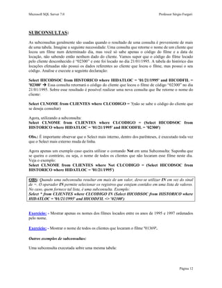 Microsoft SQL Server 7.0 Professor Sérgio Furgeri
Página 12
SUBCONSULTAS:
As subconsultas geralmente são usadas quando o resultado de uma consulta é proveniente de mais
de uma tabela. Imagine a seguinte necessidade: Uma consulta que retorne o nome de um cliente que
locou um filme num determinado dia, mas você só sabe apenas o código do filme e a data de
locação, não sabendo então nenhum dado do cliente. Vamos supor que o código do filme locado
pelo cliente desconhecido é “02300” e este foi locado no dia 21/01/1995. A tabela do histórico das
locações efetuadas não possui os dados referentes ao cliente que locou o filme, mas possui o seu
código. Analise e execute a seguinte declaração:
Select HICODSOC from HISTORICO where HIDATLOC = '01/21/1995' and HICODFIL =
'02300'  Essa consulta retornará o código do cliente que locou o filme de código “02300” no dia
21/01/1995. Sobre esse resultado é possível realizar uma nova consulta que lhe retorne o nome do
cliente:
Select CLNOME from CLIENTES where CLCODIGO = ?(não se sabe o código do cliente que
se deseja consultar)
Agora, utilizando a subconsulta:
Select CLNOME from CLIENTES where CLCODIGO = (Select HICODSOC from
HISTORICO where HIDATLOC = '01/21/1995' and HICODFIL = '02300')
Obs.: É importante observar que o Select mais interno, dentro dos parênteses, é executado toda vez
que o Select mais externo muda de linha.
Agora apenas um exemplo caso queira utilizar o comando Not em uma Subconsulta: Suponha que
se queira o contrário, ou seja, o nome de todos os clientes que não locaram esse filme neste dia.
Veja o exemplo:
Select CLNOME from CLIENTES where Not CLCODIGO = (Select HICODSOC from
HISTORICO where HIDATLOC = '01/21/1995')
OBS: Quando uma subconsulta resultar em mais de um valor, deve-se utilizar IN em vez do sinal
de =. O operador IN permite selecionar os registros que estejam contidos em uma lista de valores.
No caso, quem fornece tal lista, é uma subconsulta. Exemplo:
Select * from CLIENTES where CLCODIGO IN (Select HICODSOC from HISTORICO where
HIDATLOC = '01/21/1995' and HICODFIL <> '02300')
Exercício: - Mostrar apenas os nomes dos filmes locados entre os anos de 1995 e 1997 ordenados
pelo nome.
Exercício: - Mostrar o nome de todos os clientes que locaram o filme '01369'.
Outros exemplos de subconsultas:
Uma subconsulta executada sobre uma mesma tabela:
 