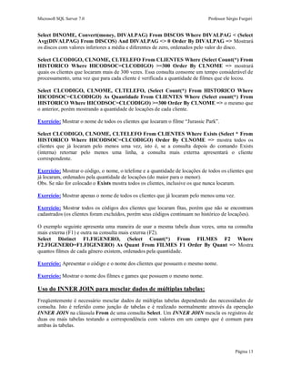 Microsoft SQL Server 7.0 Professor Sérgio Furgeri
Página 13
Select DINOME, Convert(money, DIVALPAG) From DISCOS Where DIVALPAG < (Select
Avg(DIVALPAG) From DISCOS) And DIVALPAG <> 0 Order By DIVALPAG => Mostrará
os discos com valores inferiores a média e diferentes de zero, ordenados pelo valor do disco.
Select CLCODIGO, CLNOME, CLTELEFO From CLIENTES Where (Select Count(*) From
HISTORICO Where HICODSOC=CLCODIGO) >=300 Order By CLNOME => mostrará
quais os clientes que locaram mais de 300 vezes. Essa consulta consome um tempo considerável de
processamento, uma vez que para cada cliente é verificada a quantidade de filmes que ele locou.
Select CLCODIGO, CLNOME, CLTELEFO, (Select Count(*) From HISTORICO Where
HICODSOC=CLCODIGO) As Quantidade From CLIENTES Where (Select count(*) From
HISTORICO Where HICODSOC=CLCODIGO) >=300 Order By CLNOME => o mesmo que
o anterior, porém mostrando a quantidade de locações de cada cliente.
Exercício: Mostrar o nome de todos os clientes que locaram o filme “Jurassic Park”.
Select CLCODIGO, CLNOME, CLTELEFO From CLIENTES Where Exists (Select * From
HISTORICO Where HICODSOC=CLCODIGO) Order By CLNOME => mostra todos os
clientes que já locaram pelo menos uma vez, isto é, se a consulta depois do comando Exists
(interna) retornar pelo menos uma linha, a consulta mais externa apresentará o cliente
correspondente.
Exercício: Mostrar o código, o nome, o telefone e a quantidade de locações de todos os clientes que
já locaram, ordenados pela quantidade de locações (do maior para o menor).
Obs. Se não for colocado o Exists mostra todos os clientes, inclusive os que nunca locaram.
Exercício: Mostrar apenas o nome de todos os clientes que já locaram pelo menos uma vez.
Exercício: Mostrar todos os códigos dos clientes que locaram fitas, porém que não se encontram
cadastrados (os clientes foram excluídos, porém seus códigos continuam no histórico de locações).
O exemplo seguinte apresenta uma maneira de usar a mesma tabela duas vezes, uma na consulta
mais externa (F1) e outra na consulta mais externa (F2).
Select Distinct F1.FIGENERO, (Select Count(*) From FILMES F2 Where
F2.FIGENERO=F1.FIGENERO) As Quant From FILMES F1 Order By Quant => Mostra
quantos filmes de cada gênero existem, ordenados pela quantidade.
Exercício: Apresentar o código e o nome dos clientes que possuem o mesmo nome.
Exercício: Mostrar o nome dos filmes e games que possuem o mesmo nome.
Uso do INNER JOIN para mesclar dados de múltiplas tabelas:
Freqüentemente é necessário mesclar dados de múltiplas tabelas dependendo das necessidades de
consulta. Isto é referido como junção de tabelas e é realizado normalmente através da operação
INNER JOIN na cláusula From de uma consulta Select. Um INNER JOIN mescla os registros de
duas ou mais tabelas testando a correspondência com valores em um campo que é comum para
ambas às tabelas.
 