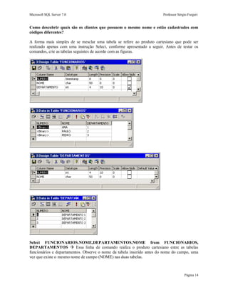 Microsoft SQL Server 7.0 Professor Sérgio Furgeri
Página 14
Como descobrir quais são os clientes que possuem o mesmo nome e estão cadastrados com
códigos diferentes?
A forma mais simples de se mesclar uma tabela se refere ao produto cartesiano que pode ser
realizado apenas com uma instrução Select, conforme apresentado a seguir. Antes de testar os
comandos, crie as tabelas seguintes de acordo com as figuras.
Select FUNCIONARIOS.NOME,DEPARTAMENTOS.NOME from FUNCIONARIOS,
DEPARTAMENTOS  Essa linha de comando realiza o produto cartesiano entre as tabelas
funcionários e departamentos. Observe o nome da tabela inserido antes do nome do campo, uma
vez que existe o mesmo nome de campo (NOME) nas duas tabelas.
 