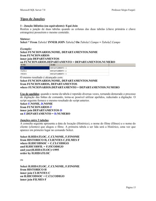Microsoft SQL Server 7.0 Professor Sérgio Furgeri
Página 15
Tipos de Junções:
1 - Junção Idêntica (ou equivalente): Equi Join
Realiza a junção de duas tabelas quando as colunas das duas tabelas (chave primária e chave
estrangeira) possuírem o mesmo conteúdo.
Sintaxe:
Select * From Tabela1 INNER JOIN Tabela2 On Tabela1.Campo = Tabela2.Campo
Exemplo:
Select FUNCIONARIOS.NOME, DEPARTAMENTOS.NOME
from FUNCIONARIOS
inner join DEPARTAMENTOS
on FUNCIONARIOS.DEPARTAMENTO = DEPARTAMENTOS.NUMERO
O mesmo resultado é alcançado com:
Select FUNCIONARIOS.NOME, DEPARTAMENTOS.NOME
from FUNCIONARIOS, DEPARTAMENTOS
where FUNCIONARIOS.DEPARTAMENTO = DEPARTAMENTOS.NUMERO
Uso de apelidos: quando o nome da tabela é repetido diversas vezes, tornando demorado o processo
de digitação das linhas de comando, torna-se possível utilizar apelidos, reduzindo a digitação. O
script seguinte fornece o mesmo resultado do script anterior.
Select F.NOME, D.NOME
from FUNCIONARIOS F
inner join DEPARTAMENTOS D
on F.DEPARTAMENTO = D.NUMERO
Junções entre 3 tabelas:
A consulta seguinte apresenta a data de locação (Histórico), o nome do filme (filmes) e o nome do
cliente (clientes) que alugou o filme. A primeira tabela a ser lida será a Histórico, uma vez que
aparece em primeiro lugar no comando Select.
Select H.HIDATLOC, C.CLNOME, F.FINOME
from HISTORICO H, CLIENTES C,FILMES F
where H.HICODSOC = C.CLCODIGO
and H.HICODFIL = F.FICODIGO
and year(H.HIDATLOC)=1995
order by H.HIDATLOC
ou
Select H.HIDATLOC, C.CLNOME, F.FINOME
from HISTORICO H
inner join CLIENTES C
on H.HICODSOC = C.CLCODIGO
inner join FILMES F
 