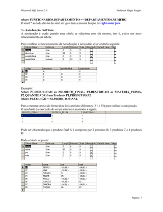 Microsoft SQL Server 7.0 Professor Sérgio Furgeri
Página 17
where FUNCIONARIOS.DEPARTAMENTO =* DEPARTAMENTOS.NUMERO
O sinal * ao lado direito do sinal de igual tem a mesma função de right outer join.
3 - AutoJunção: Self Join
A autojunção é usada quando uma tabela se relaciona com ela mesmo, isto é, existe um auto-
relacionamento na tabela.
Para verificar o funcionamento da AutoJunção é necessário criar a tabela seguinte:
Exemplo:
Select P1.DESCRICAO as PRODUTO_FINAL, P2.DESCRICAO as MATERIA_PRIMA,
P2.QUANTIDADE from Produtos P1,PRODUTOS P2
where P1.CODIGO = P2.PRODUTOFINAL
Para a mesma tabela são fornecidos dois apelidos diferentes (P1 e P2) para realizar a autojunção.
O resultado da execução do script anterior é mostrado a seguir:
Pode ser observado que o produto final A é composto por 2 produtos B, 3 produtos C e 4 produtos
D.
Dada a tabela seguinte:
 