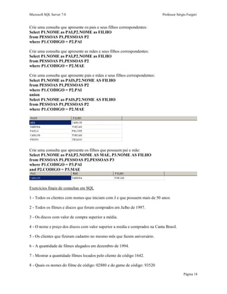 Microsoft SQL Server 7.0 Professor Sérgio Furgeri
Página 18
Crie uma consulta que apresente os pais e seus filhos correspondentes:
Select P1.NOME as PAI,P2.NOME as FILHO
from PESSOAS P1,PESSOAS P2
where P1.CODIGO = P2.PAI
Crie uma consulta que apresente as mães e seus filhos correspondentes:
Select P1.NOME as PAI,P2.NOME as FILHO
from PESSOAS P1,PESSOAS P2
where P1.CODIGO = P2.MAE
Crie uma consulta que apresente pais e mães e seus filhos correspondentes:
Select P1.NOME as PAIS,P2.NOME AS FILHO
from PESSOAS P1,PESSOAS P2
where P1.CODIGO = P2.PAI
union
Select P1.NOME as PAIS,P2.NOME AS FILHO
from PESSOAS P1,PESSOAS P2
where P1.CODIGO = P2.MAE
Crie uma consulta que apresente os filhos que possuem pai e mãe:
Select P1.NOME as PAI,P2.NOME AS MAE, P3.NOME AS FILHO
from PESSOAS P1,PESSOAS P2,PESSOAS P3
where P1.CODIGO = P3.PAI
and P2.CODIGO = P3.MAE
Exercícios finais de consultas em SQL
1 - Todos os clientes com nomes que iniciam com J e que possuem mais de 50 anos:
2 - Todos os filmes e discos que foram comprados em Julho de 1997.
3 - Os discos com valor de compra superior a média.
4 - O nome e preço dos discos com valor superior a media e comprados na Canta Brasil.
5 - Os clientes que fizeram cadastro no mesmo mês que fazem aniversário.
6 - A quantidade de filmes alugados em dezembro de 1994.
7 - Mostrar a quantidade filmes locados pelo cliente de código 1642.
8 - Quais os nomes do filme de código: 02880 e do game de código: 93520
 