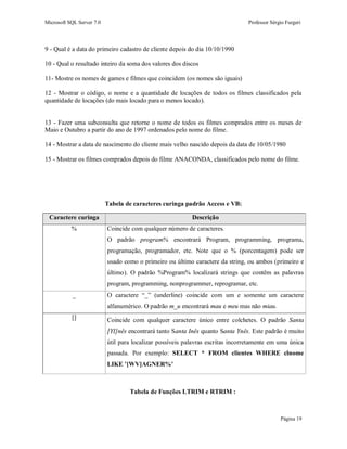 Microsoft SQL Server 7.0 Professor Sérgio Furgeri
Página 19
9 - Qual é a data do primeiro cadastro de cliente depois do dia 10/10/1990
10 - Qual o resultado inteiro da soma dos valores dos discos
11- Mostre os nomes de games e filmes que coincidem (os nomes são iguais)
12 - Mostrar o código, o nome e a quantidade de locações de todos os filmes classificados pela
quantidade de locações (do mais locado para o menos locado).
13 - Fazer uma subconsulta que retorne o nome de todos os filmes comprados entre os meses de
Maio e Outubro a partir do ano de 1997 ordenados pelo nome do filme.
14 - Mostrar a data de nascimento do cliente mais velho nascido depois da data de 10/05/1980
15 - Mostrar os filmes comprados depois do filme ANACONDA, classificados pelo nome do filme.
Tabela de caracteres curinga padrão Access e VB:
Caractere curinga Descrição
% Coincide com qualquer número de caracteres.
O padrão program% encontrará Program, programming, programa,
programação, programador, etc. Note que o % (porcentagem) pode ser
usado como o primeiro ou último caractere da string, ou ambos (primeiro e
último). O padrão %Program% localizará strings que contêm as palavras
program, programming, nonprogrammer, reprogramar, etc.
_ O caractere “_” (underline) coincide com um e somente um caractere
alfanumérico. O padrão m_u encontrará mau e meu mas não miau.
[] Coincide com qualquer caractere único entre colchetes. O padrão Santa
[YI]nês encontrará tanto Santa Inês quanto Santa Ynês. Este padrão é muito
útil para localizar possíveis palavras escritas incorretamente em uma única
passada. Por exemplo: SELECT * FROM clientes WHERE clnome
LIKE '[WV]AGNER%'
Tabela de Funções LTRIM e RTRIM :
 