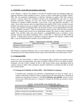 Microsoft SQL Server 7.0 Professor Sérgio Furgeri
Página 2
4 – ANSI SQL versus SQL dos produtos comerciais:
Como sabemos, o objetivo dos padrões é servirem de referência para que produtos criados por
empresas diferentes sejam compatíveis entre si. Assim, se todos os fabricantes de SGDB’s (Oracle,
IBM, MS, etc) seguissem integralmente as diretrizes indicadas no padrão ANSI SQL (mesmos
recursos e mesma sintaxe dos comandos), teríamos uma compatibilidade total entre os vários
produtos comerciais existentes, ou seja, uma mesma instrução SQL poderia ser igualmente
executada em qualquer SGDB. Entretanto, o que ocorre é que cada fabricante incorpora, a seu
modo, vários outros recursos além dos especificados pelo padrão ANSI. Se por um lado isso gera
produtos mais poderosos do que se poderia obter pelo padrão ANSI, por outro lado faz com que
existam vários dialetos da linguagem SQL, não havendo, portanto, uma compatibilidade total entre
os vários SGDB’s comerciais. Além de incorporarem recursos que não estão descritos no padrão
ANSI SQL, também pode ocorrer de um determinado produto não seguir as regras sintáticas do
padrão. Isso contribui ainda mais para diminuir a compatibilidade entre os produtos. Como
exemplo, façamos uma rápida comparação entre o ANSI SQL e o Microsoft Jet SQL (SQL do
Access). A tabela abaixo mostra os caracteres curinga do operador Like segundo o padrão ANSI
SQL e o que foi implementado no produto Access da Microsoft.
Tabela 1 – Comparação entre ANSI SQL e o MJ SQL
Máscara para Microsoft Jet SQL ANSI SQL
Quaisquer caracteres simples ? _ (underscore)
Nenhum ou vários caracteres * % (Porcentagem)
Não obstante as pequenas diferenças entre os vários dialetos da SQL, o domínio dessa linguagem
em quaisquer de suas implementações permite migrar muito facilmente de um dialeto para o outro.
5 - A Linguagem SQL:
Como já foi dito anteriormente, o objetivo da linguagem SQL é permitir que qualquer pessoa,
mesmo não sendo um programador, seja capaz de realizar CONSULTAS em um banco de dados.
Entretanto, isso não é toda a verdade, de fato, a SQL possui muitas outras capacidades além da
consulta a banco de dados. Mais exatamente, podemos subdividir os comandos da SQL de acordo
com o quadro abaixo:
5.1 Linguagem de Definição de Dados (DDL – Data Definition Language):
É formado pelos comandos que permitem a implementação do banco de dados, isto é,
criação e eliminação de tabelas e índices, estabelecimento de relacionamentos e alteração da
estrutura de uma tabela já existente. A Tab.Erro! Indicador não definido. mostra os vários
serviços que a DDL deve prover e o respectivo comando do MJ SQL que executa o serviço
em questão.
Tabela 2 – Serviços da DDL versus comandos SQL Access
Serviço Comando SQL Access
Criar/deletar tabelas e índices Create Table/Drop Table
Alterar a estrutura de uma tabela já existente. Alt Table
Definir os relacionamentos entre as tabelas. Constraint
 
