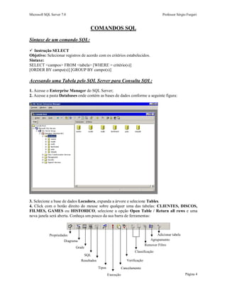 Microsoft SQL Server 7.0 Professor Sérgio Furgeri
Página 4
COMANDOS SQL
Sintaxe de um comando SQL:
 Instrução SELECT
Objetivo: Selecionar registros de acordo com os critérios estabelecidos.
Sintaxe:
SELECT <campos> FROM <tabela> [WHERE = critério(s)]
[ORDER BY campo(s)] [GROUP BY campo(s)]
Acessando uma Tabela pelo SQL Server para Consulta SQL:
1. Acesse o Enterprise Manager do SQL Server;
2. Acesse a pasta Databases onde contém as bases de dados conforme a seguinte figura:
3. Selecione a base de dados Locadora, expanda a árvore e selecione Tables.
4. Click com o botão direito do mouse sobre qualquer uma das tabelas: CLIENTES, DISCOS,
FILMES, GAMES ou HISTORICO, selecione a opção Open Table / Return all rows e uma
nova janela será aberta. Conheça um pouco da sua barra de ferramentas:
Propriedades
Diagrama
Grade
SQL
Resultados
Tipos
Execução
Cancelamento
Verificação
Classificação
Remover Filtro
Agrupamento
Adicionar tabela
 