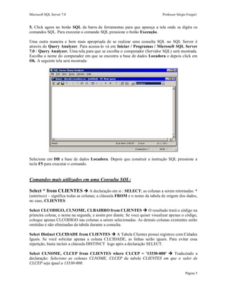 Microsoft SQL Server 7.0 Professor Sérgio Furgeri
Página 5
5. Click agora no botão SQL da barra de ferramentas para que apareça a tela onde se digita os
comandos SQL. Para executar o comando SQL pressione o botão Execução.
Uma outra maneira e bem mais apropriada de se realizar uma consulta SQL no SQL Server é
através do Query Analyzer. Para acessa-lo vá em Iniciar / Programas / Microsoft SQL Server
7.0 / Query Analyzer. Uma tela para que se escolha o computador (Servidor SQL) será mostrada.
Escolha o nome do computador em que se encontra a base de dados Locadora e depois click em
Ok. A seguinte tela será mostrada:
Selecione em DB a base de dados Locadora. Depois que construir a instrução SQL pressione a
tecla F5 para executar o comando.
Comandos mais utilizados em uma Consulta SQL:
Select * from CLIENTES  A declaração em si : SELECT; as colunas a serem retornadas: *
(asterisco) – significa todas as colunas; a cláusula FROM e o nome da tabela de origem dos dados,
no caso, CLIENTES
Select CLCODIGO, CLNOME, CLBAIRRO from CLIENTES  O resultado trará o código na
primeira coluna, o nome na segunda, e assim por diante. Se voce quiser visualizar apenas o código,
coloque apenas CLCODIGO nas colunas a serem selecionadas. As demais colunas existentes serão
omitidas e não eliminadas da tabela durante a consulta.
Select Distinct CLCIDADE from CLIENTES  A Tabela Clientes possui registros com Cidades
Iguais. Se você solicitar apenas a coluna CLCIDADE, as linhas serão iguais. Para evitar essa
repetição, basta incluir a cláusula DISTINCT logo após a declaração SELECT.
Select CLNOME, CLCEP from CLIENTES where CLCEP = '13330-000'  Traduzindo a
declaração: Selecione as colunas CLNOME, CLCEP da tabela CLIENTES em que o valor de
CLCEP seja igual a 13330-000.
 