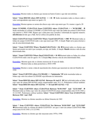 Microsoft SQL Server 7.0 Professor Sérgio Furgeri
Página 6
Exercício: Mostrar todos os clientes que moram no bairro Centro e que não tem telefone.
Select * from DISCOS where DIVALPAG > = 18  Serão mostrados todos os discos onde o
valor correspondente seja maior ou igual a 18.
Exercício: Mostrar apenas os nomes dos discos cujo valor seja maior que 18 e menor e igual a 20
Select CLNOME, CLDATNAS from CLIENTES where CLDATNAS < = '01/30/1980' 
Serão mostradas as colonas CLNOME e CLDATNAS cujo valor das linhas da coluna CLDATNAS
seja anterior a 30/01/1980. Repare que a data para essa consulta é informada da seguinte maneira:
mês/dia/ano devido que o SQL Server utiliza este padrão de data.
Select CLDATNAS from CLIENTES Where Year(CLDATNAS) > 1983  Mostrará todas as
linhas do campo CLDATNAS onde o ano seja maior que 1983. A função Year serve para retornar o
ano de uma determinada data.
Select * from CLIENTES Where Month(CLDATNAS) = 06 Mostrará todos os clientes que
fazem aniversário no mês 6 por exemplo, ou seja, em Junho. A função Month retorna o mês de uma
determinada data.
Select * from CLIENTES Where Day(CLDATNAS) = 10 Mostrará todas as linhas da coluna
CLDATNAS onde o dia for igual a 10. A função Day retorna o dia de uma determinada Data.
Exercício: -Mostrar quais são os clientes menores de 18 anos de idade.
- Mostrar todas as datas posteriores a 30/01/1990
Exercício: Mostrar o nome e data de nascimento dos clientes que nasceram no mês de Outubro de
1950
Select * from CLIENTES where CLCIDADE < > 'Indaiatuba'  Serão mostradas todas as
linhas cujo valor da coluna CLCIDADE seja diferente de Indaiatuba.
Select * from DISCOS where DIVALPAG Between 10 And 12  Será solicitada todas as linha
cujo valor da coluna DIVALPAG esteja compreendido entre 10 e 12. Poderíamos utilizar também:
Select * from DISCOS where DIVALPAG >= 10 And DIVALPAG <=12
Select * from CLIENTES where CLDATNAS Between '01/01/1943' And '12/31/1945' 
Mostrará todas as linhas cujo valor da coluna CLDATNAS esteja compreendido entre 01/01/1943 e
31/12/1945. Poderíamos utilizar também: Select * from CLIENTES where Year (CLDATNAS)
Between 1943 And 1945
Exercício: -Mostrar os clientes nascidos no último bimestre de 1943
Select * from CLIENTES where CLDATNAS Not Between '01/01/1943' And '12/31/1945'
Selecionará todas as colunas da tabela CLIENTES em que o valor da coluna CLDATNAS Não
esteja entre 01/01/1943 e 31/12/1945.
Exercício: -Mostrar os clientes que não nasceram entre 1970 e 1990
 