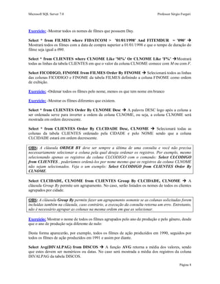 Microsoft SQL Server 7.0 Professor Sérgio Furgeri
Página 8
Exercício: -Mostrar todos os nomes de filmes que possuem Day.
Select * from FILMES where FIDATCOM > '01/01/1998' And FITEMDUR = '090' 
Mostrará todos os filmes com a data de compra superior a 01/01/1998 e que o tempo de duração do
filme seja igual a 090.
Select * from CLIENTES where CLNOME Like 'M%' Or CLNOME Like 'F%' Mostrará
todas as linhas da tabela CLIENTES em que o valor da coluna CLNOME comece com M ou com F.
Select FICODIGO, FINOME from FILMES Order By FINOME  Selecionará todos as linhas
das colunas FICODIGO e FINOME da tabela FILMES definindo a coluna FINOME como ordem
de exibição.
Exercício: -Ordenar todos os filmes pelo nome, menos os que tem nome em branco
Exercício: -Mostrar os filmes diferentes que existem.
Select * from CLIENTES Order By CLNOME Desc  A palavra DESC logo após a coluna a
ser ordenada serve para inverter a ordem da coluna CLNOME, ou seja, a coluna CLNOME será
mostrada em ordem decrescente.
Select * from CLIENTES Order By CLCIDADE Desc, CLNOME  Selecionará todas as
colunas da tabela CLIENTES ordenado pela CIDADE e pelo NOME sendo que a coluna
CLCIDADE estará em ordem decrescente.
OBS: A cláusula ORDER BY deve ser sempre a última de uma consulta e você não precisa
necessariamente selecionar a coluna pela qual deseja ordenar os registros. Por exemplo, mesmo
selecionando apenas os registros da coluna CLCODIGO com o comando: Select CLCODIGO
from CLIENTES , poderíamos ordená-los por nome mesmo que os registros da coluna CLNOME
não sejam selecionados. Veja o um exemplo: Select CLCODIGO from CLIENTES Order By
CLNOME.
Select CLCIDADE, CLNOME from CLIENTES Group By CLCIDADE, CLNOME  A
cláusula Group By permite um agrupamento. No caso, serão listados os nomes de todos os clientes
agrupados por cidade.
OBS: A cláusula Group By permite fazer um agrupamento somente se as colunas solicitadas forem
incluídas também na cláusula, caso contrário, a execução da consulta retorna um erro. Entretanto,
não é necessário agrupar as colunas na mesma ordem em que as selecionar.
Exercício: Mostrar o nome de todos os filmes agrupados pelo ano de produção e pelo gênero, desde
que o ano de produção seja diferente de nulo:
Desta forma aparecerão, por exemplo, todos os filmes de ação produzidos em 1990, seguidos por
todos os filmes de ação produzidos em 1991 e assim por diante.
Select Avg(DIVALPAG) from DISCOS  A função AVG retorna a média dos valores, sendo
que estes devem ser numéricos ou datas. No caso será mostrada a média dos registros da coluna
DIVALPAG da tabela DISCOS.
 