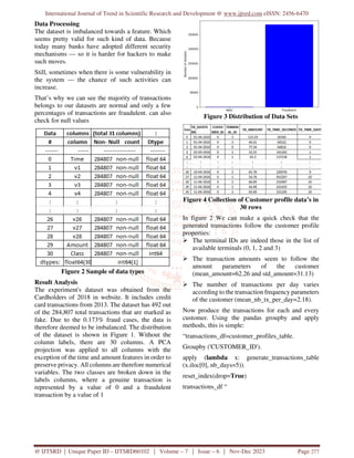 International Journal of Trend in Scientific Research and Development @ www.ijtsrd.com eISSN: 2456-6470
@ IJTSRD | Unique Paper ID – IJTSRD60102 | Volume – 7 | Issue – 6 | Nov-Dec 2023 Page 277
Data Processing
The dataset is imbalanced towards a feature. Which
seems pretty valid for such kind of data. Because
today many banks have adopted different security
mechanisms — so it is harder for hackers to make
such moves.
Still, sometimes when there is some vulnerability in
the system — the chance of such activities can
increase.
That’s why we can see the majority of transactions
belongs to our datasets are normal and only a few
percentages of transactions are fraudulent. can also
check for null values
Figure 2 Sample of data types
Result Analysis
The experiment's dataset was obtained from the
Cardholders of 2018 in website. It includes credit
card transactions from 2013. The dataset has 492 out
of the 284,807 total transactions that are marked as
fake. Due to the 0.173% fraud cases, the data is
therefore deemed to be imbalanced. The distribution
of the dataset is shown in Figure 1. Without the
column labels, there are 30 columns. A PCA
projection was applied to all columns with the
exception of the time and amount features in order to
preserve privacy. All columns are therefore numerical
variables. The two classes are broken down in the
labels columns, where a genuine transaction is
represented by a value of 0 and a fraudulent
transaction by a value of 1
Figure 3 Distribution of Data Sets
Figure 4 Collection of Customer profile data’s in
30 rows
In figure 2 We can make a quick check that the
generated transactions follow the customer profile
properties:
 The terminal IDs are indeed those in the list of
available terminals (0, 1, 2 and 3)
 The transaction amounts seem to follow the
amount parameters of the customer
(mean_amount=62.26 and std_amount=31.13)
 The number of transactions per day varies
according to the transaction frequency parameters
of the customer (mean_nb_tx_per_day=2.18).
Now produce the transactions for each and every
customer. Using the pandas groupby and apply
methods, this is simple:
“transactions_df=customer_profiles_table.
Groupby ('CUSTOMER_ID').
apply (lambda x: generate_transactions_table
(x.iloc[0], nb_days=5)).
reset_index(drop=True)
transactions_df “
 