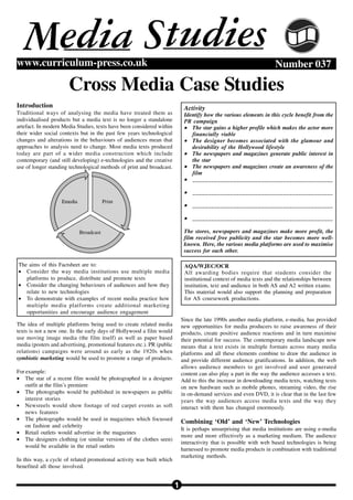 Media Studies
www.curriculum-press.co.uk                                                                                            Number 037

                       Cross Media Case Studies
Introduction                                                                  Activity
Traditional ways of analysing the media have treated them as                  Identify how the various elements in this cycle benefit from the
individualised products but a media text is no longer a standalone            PR campaign
artefact. In modern Media Studies, texts have been considered within          • The star gains a higher profile which makes the actor more
their wider social contexts but in the past few years technological              financially viable
changes and alterations in the behaviours of audiences mean that              • The designer becomes associated with the glamour and
approaches to analysis need to change. Most media texts produced                 desirability of the Hollywood lifestyle
today are part of a wider media construction which include                    • The newspapers and magazines generate public interest in
contemporary (and still developing) e-technologies and the creative              the star
use of longer standing technological methods of print and broadcast.          • The newspapers and magazines create an awareness of the
                                                                                 film
                                                                              • _____________________________________________

                                                                              • _____________________________________________
                    Emedia               Print
                                                                              • _____________________________________________

                                                                              • _____________________________________________

                             Broadcast                                        The stores, newspapers and magazines make more profit, the
                                                                              film received free publicity and the star becomes more well-
                                                                              known. Here, the various media platforms are used to maximise
                                                                              success for each other.

The aims of this Factsheet are to:                                            AQA/WJEC/OCR
• Consider the way media institutions use multiple media                      All awarding bodies require that students consider the
   platforms to produce, distribute and promote texts                         institutional context of media texts and the relationships between
• Consider the changing behaviours of audiences and how they                  institution, text and audience in both AS and A2 written exams.
   relate to new technologies                                                 This material would also support the planning and preparation
• To demonstrate with examples of recent media practice how                   for AS coursework productions.
   multiple media platforms create additional marketing
   opportunities and encourage audience engagement
                                                                             Since the late 1990s another media platform, e-media, has provided
The idea of multiple platforms being used to create related media            new opportunities for media producers to raise awareness of their
texts is not a new one. In the early days of Hollywood a film would          products, create positive audience reactions and in turn maximise
use moving image media (the film itself) as well as paper based              their potential for success. The contemporary media landscape now
media (posters and advertising, promotional features etc.). PR (public       means that a text exists in multiple formats across many media
relations) campaigns were around as early as the 1920s when                  platforms and all these elements combine to draw the audience in
symbiotic marketing would be used to promote a range of products.            and provide different audience gratifications. In addition, the web
                                                                             allows audience members to get involved and user generated
For example:                                                                 content can also play a part in the way the audience accesses a text.
• The star of a recent film would be photographed in a designer              Add to this the increase in downloading media texts, watching texts
    outfit at the film’s premiere                                            on new hardware such as mobile phones, streaming video, the rise
• The photographs would be published in newspapers as public                 in on-demand services and even DVD, it is clear that in the last few
    interest stories                                                         years the way audiences access media texts and the way they
• Newsreels would show footage of red carpet events as soft                  interact with them has changed enormously.
    news features
• The photographs would be used in magazines which focussed
                                                                             Combining ‘Old’ and ‘New’ Technologies
    on fashion and celebrity
                                                                             It is perhaps unsurprising that media institutions are using e-media
• Retail outlets would advertise in the magazines
                                                                             more and more effectively as a marketing medium. The audience
• The designers clothing (or similar versions of the clothes seen)
                                                                             interactivity that is possible with web based technologies is being
    would be available in the retail outlets
                                                                             harnessed to promote media products in combination with traditional
                                                                             marketing methods.
In this way, a cycle of related promotional activity was built which
benefited all those involved.


                                                                         1
 