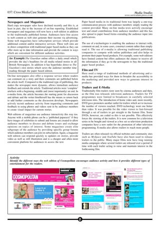 037. Cross Media Case Studies                                                                                                     Media Studies
                                                                                                                        www.curriculum-press.co.uk

Newspapers and Magazines                                                       Paper based media in its traditional form was largely a one-way
Hard copy newspaper sales have declined recently and this is, at               communication process with audience members simply reading the
least in part, due to the increase of on-line reporting. Established           content provided. Many on-line media texts actively encourage
newspapers and magazines will now have a web edition in addition               text and email contributions from audience members and this has
to the traditionally published format. Audiences have free access              also spread to paper based forms extending the audience input into
to web content as web sites generate their income via advertising.             publications.
Some web magazines have subscription services which provide
additional content and/or interactive services. These web sites are            The use of e-technologies is enabling the audience to interact with,
in direct competition with traditional paper based media as they can           comment on and, in some cases, construct content rather than simply
offer more up to date information and provide the content in ways              read it. The use of e-media is allowing traditional publishing
which are convenient for different audience activities.                        companies to compete with online publishers and also helps to
                                                                               promote their paper based products. For example, some web editions
 An Example:The Guardian online offers a daily email which                     have limited content but offers audiences the chance to receive all
 provides the day’s headlines for all media related stories in all             the information if they go to the newsagents to buy the traditional
 British Newspapers. In addition it has hyperlinks direct to The               paper based product.
 Guardian’s own stories which saves the audience member time
 reading through the paper based edition.                                      Film and TV
                                                                               Have used a range of traditional methods of advertising and e-
On-line newspapers also offer a response service where readers                 media has provided ways for them to broaden the accessibility to
can comment on a story and their comments are published below                  the marketing and provided new ways to generate interest in
the article itself. Compared to the traditional type of publishing, this       products.
makes the newspaper more dynamic, allows immediate audience
feedback and extends the article. Traditional articles were ‘complete’         Trailers and E-Media
artefacts with a beginning, middle and (most importantly) an end. In           Traditionally film trailers were seen by cinema audiences and then,
e-media form, the article becomes the starting point for discussion            as the film was released, television audiences. Trailers for TV
and debate and the writer him/herself has the means to return back             programmes were limited to broadcasts in carefully selected
to add further comments as the discussion develops. Newspapers                 television slots. The introduction of home video and, more recently,
actively recruit audience activity from requesting comments and                DVD gave promoters another outlet for trailers which act to increase
feedback to using photos and videos sent in by audience members                the number of viewers reached. DVD technology went one better
to create visual impact for current stories.                                   than video. It was possible for the video viewer to fast-forward
                                                                               through a set of trailers to get straight to the feature film. Some
Web editions of magazines use audience interactivity this way too.             DVDs, however, are coded so this is not possible. This effectively
Anyone with a mobile phone can be a ‘published paparazzi’ if they              forces the viewing of the trailers. It is now common for a television
have images of celebrities to submit and forums are created to allow           series to be bought and viewed as a box set so television production
audience members to discuss and debate issues and exchange                     companies have a new outlet for the promotion of other television
opinions on topics of interest. Some magazines create elite                    programming. E-media also allows trailers to reach more people.
subgroups of the audience by providing specific group forums
which audience members can join on subscription. Again, a magazine             Trailers are often released via official websites and community sites
web edition can respond quickly to updates on stories, provide                 such as MySpace and YouTube have also been used to release
video as well as still illustration and is a cheaper and often more            trailers to the public. Many major films now have long running
convenient platform for audiences to access the text.                          media campaigns where several trailers are released over a period of
                                                                               time with each trailer acting to raise and maintain interest in the
                                                                               forthcoming film.


  Activity
  Identify the different ways the web edition of Cosmopolitan encourages audience activity and how it provides different types of
  entertainment for the readers.




                                                                           2
 