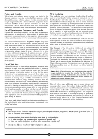 037. Cross Media Case Studies                                                                                                      Media Studies
                                                                                                                          www.curriculum-press.co.uk


Posters and E-media                                                             Viral Marketing
Where in the past, audience access to posters was limited to the                Viral marketing is not a new technique for advertising. It has been
physical locations where the posters had been placed, e-media                   used for several decades but the advances in interactivity via web
allows different ways to let the audience view this promotional tool.           based media have allowed it to be used more by media institutions.
Google image searches for a film or television programme allows                 The idea behind viral marketing is that ‘word of mouth’ promotion
audience members to find posters and these can then be                          of a product is encouraged by creating activities for the audience to
downloaded. Official web sites will often offer posters to be                   participate in that then encourage them to spread the word to other
downloaded, sometimes in the form of computer desktop images.                   potential audience members. This was practiced by promoters
                                                                                before the internet but increasing access to the web and the recent
Use of Magazines and Newspapers and E-media                                     rise in popularity of social networking and user generated content
Film and TV promotions companies can buy space in newspapers                    facilities recently has allowed media producers to develop the use
and magazines to run adverts for their products. In addition, they              of e-media to create a platform for viral marketing.
can attempt to generate interest so that magazines and newspapers
will run editorial content as ‘news’ or ‘commentary’ in feature articles.       In addition other communication technologies such as e-mail and
                                                                                mobile phones are now also used to extend the marketing mix.
This is now extended into e-media. A soft news story has many more              Audience members are encouraged to pass on marketing information
outlets on-line than in traditional media. Internet publishers need             with a range of different incentives.
much more content as there is a fast turnover of stories on-line and
so, in one respect, it’s easier to become newsworthy. The internet               An Example : The Cloverfield (2008) web site offered
has the added advantage that it has communication potentials and                 downloadable software which could be embedded within
so, generating internet chatter is a very effective way to raise                 homepages, myspace profile pages, blog pages etc. The widget
awareness and interest in a product. In addition, promoters can buy              allowed exclusive footage of the film to be shown within the
advertising space on web sites which can contain audio and video                 audience member’s own web areas and then encouraged viewers
materials which can be hyperlinked directly to official web sites to             to go to the web site and download the widget for themselves.
make it as easy as possible to draw the audience into the marketing              Everyone who downloaded this piece of software registered their
of the product.                                                                  details and the number of new downloaders who had come via
                                                                                 their widget was counted. A competition was set up and the user
Use of Web Sites                                                                 who generated the most new downloads was offered a trip to
The official web sites for films and TV programmes are able to offer             New York.
audiences so much more than traditional advertising. A poster or
advert has to rely on a visual hook (the image) and the use of
                                                                                 Exam Hint:- When discussing how institutions make use of a
written language to inform the audience as to how they can access
                                                                                 range of platforms, consider the benefits that the institution
the text (e.g. ‘… at a cinema near you, now’). Even trailers were
                                                                                 receives from creating multiple texts. Also, consider how the
simple one way communication formats and, whilst carefully selected              different formats of texts allow audience to access the texts and
moments of moving image could be combined with sound,                            interact with them in different ways.
advertisers were limited to simply informing audiences about the
text and showing selected extracts. On-line marketing provides many
more ways to engage the audience, mostly through elements of                    The web offers many additional ways to create interest and
interactivity. Getting the audience involved, even in something as              encourage others to pass the word on: MySpace profiles, fictional
simple as downloading a desktop image, helps to create a feeling                web sites, information send via SMS and email, additional video
that the audience member is involved with the text and, therefore,              material posted on YouTube, competitions, ‘unofficial’ web sites
has more of a connection with it. This raises awareness, encourages             which add to the narrative of the film/programme… the list goes on.
a personal attachment and, therefore, increases the possibility that            Marketers are often keen to encourage a feeling of spontaneity
at the appropriate time, the audience member will be prepared to                within viral marketing so that the success of a text appears to be
spend money on the text.                                                        generated by the user (UGC or User Generated Content) rather
                                                                                than controlled by large profit seeking institutions.
There are a whole host of methods available using e-technologies.
One method that is being used in increasingly sophisticated ways
is viral marketing.


  Activity
  • How do you access additional information on your favourite film and/or TV programme? Which aspects of the texts could be
    seen to constitute viral marketing?

  • Perhaps you have been actively involved at some point in viral marketing.
    o In what ways have you been part of the promotion of a media text?
    o Have you used to technology to inform other people about a media text?

  • Identify the different benefits the different platforms offer you.




                                                                            3
 