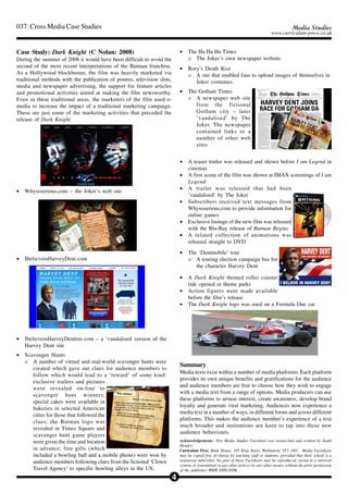037. Cross Media Case Studies                                                                                                                     Media Studies
                                                                                                                                     www.curriculum-press.co.uk


Case Study: Dark Knight (C Nolan: 2008)                                      •    The Ha Ha Ha Times
During the summer of 2008 it would have been difficult to avoid the               o The Joker’s own newspaper website
second of the most recent interpretations of the Batman franchise.           •    Rory’s Death Kiss
As a Hollywood blockbuster, the film was heavily marketed via                     o A site that enabled fans to upload images of themselves in
traditional methods with the publication of posters, television slots,               Joker costumes
media and newspaper advertising, the support for feature articles
and promotional activities aimed at making the film newsworthy.              •    The Gotham Times
Even in these traditional areas, the marketers of the film used e-                o A newspaper web site
media to increase the impact of a traditional marketing campaign.                    from the fictional
These are just some of the marketing activities that preceded the                    Gotham city – later
release of Dark Knight.                                                              ‘vandalised’ by The
                                                                                     Joker. The newspaper
                                                                                     contained links to a
                                                                                     number of other web
                                                                                     sites


                                                                             •    A teaser trailer was released and shown before I am Legend in
                                                                                  cinemas
                                                                             •    A first scene of the film was shown at IMAX screenings of I am
                                                                                  Legend
                                                                             •    A trailer was released that had been
•   Whysoserious.com – the Joker’s web site
                                                                                  ‘vandalised’ by The Joker
                                                                             •    Subscribers received text messages from
                                                                                  Whysoserious.com to provide information for
                                                                                  online games
                                                                             •    Exclusive footage of the new film was released
                                                                                  with the Blu-Ray release of Batman Begins
                                                                             •    A related collection of animations was
                                                                                  released straight to DVD
                                                                             •    The ‘Dentmobile’ tour
•   IbelieveinHarveyDent.com                                                      o A touring election campaign bus for
                                                                                     the character Harvey Dent

                                                                             •    A Dark Knight themed roller coaster
                                                                                  ride opened in theme parks
                                                                             •    Action figures were made available
                                                                                  before the film’s release
                                                                             •    The Dark Knight logo was used on a Formula One car




•   IbelieveinHarveyDenttoo.com – a ‘vandalised version of the
    Harvey Dent site
•   Scavenger Hunts
    o A number of virtual and real-world scavenger hunts were
                                                                             Summary
       created which gave out clues for audience members to
                                                                             Media texts exist within a number of media platforms. Each platform
       follow which would lead to a ‘reward’ of some kind:
                                                                             provides its own unique benefits and gratifications for the audience
       exclusive trailers and pictures
                                                                             and audience members are free to choose how they wish to engage
       were revealed on-line to
                                                                             with a media text from a range of options. Media producers can use
       scavenger hunt winners;
                                                                             these platforms to arouse interest, create awareness, develop brand
       special cakes were available in
                                                                             loyalty and generate viral marketing. Audiences now experience a
       bakeries in selected American
                                                                             media text in a number of ways, in different forms and across different
       cities for those that followed the
                                                                             platforms. This makes the audience member’s experience of a text
       clues; the Batman logo was
                                                                             much broader and institutions are keen to tap into these new
       revealed in Times Square and
                                                                             audience behaviours.
       scavenger hunt game players
       were given the time and location                                      Acknowledgements: This Media Studies Factsheet was researched and written by Steph
                                                                             Hendry
       in advance; free gifts (which                                         Curriculum Press. Bank House, 105 King Street, Wellington, TF1 1NU. Media Factsheets
       included a bowling ball and a mobile phone) were won by               may be copied free of charge by teaching staff or students, provided that their school is a
       audience members following clues from the fictional ‘Clown            registered subscriber. No part of these Factsheets may be reproduced, stored in a retrieval
                                                                             system, or transmitted, in any other form or by any other means, without the prior permission
       Travel Agency’ to specific bowling alleys in the US;                  of the publisher. ISSN 1351-5136

                                                                         4
 