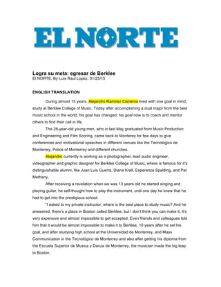  
	
  
	
  
	
  
	
  
Logra su meta: egresar de Berklee
El NORTE, By Luis Raul Lopez, 01/25/15
ENGLISH TRANSLATION
During almost 15 years, Alejandro Ramirez Cisneros lived with one goal in mind,
study at Berklee College of Music. Today after accomplishing a dual major from the best
music school in the world, his goal has changed; his goal now is to coach and mentor
others to find their call in life.
The 28-year-old young men, who in last May graduated from Music Production
and Engineering and Film Scoring, came back to Monterey for few days to give
conferences and motivational speeches in different venues like the Tecnológico de
Monterrey, Police of Monterrey and different churches.
Alejandro currently is working as a photographer, lead audio engineer,
videographer and graphic designer for Berklee College of Music, where is famous for it’s
distinguishable alumni, like Juan Luis Guerra, Diana Krall, Esperanza Spalding, and Pat
Metheny.
After receiving a revelation when we was 13 years old he started singing and
playing guitar, he self-thought how to play the instrument, until one day he knew that he
had to get into the prestigious school.
“I asked to my private instructor, where is the best place to study music? And he
answered, there’s a place in Boston called Berklee, but I don’t think you can make it, it’s
very expensive and almost impossible to get accepted. Even friends and colleagues told
him that it would be almost impossible to make it to Berklee. 10 years after he set his
goal, and after studying high school at the Universidad de Monterrey, and Mass
Communication in the Tecnológico de Monterrey and also after getting his diploma from
the Escuela Superior de Musica y Danza de Monterrey, the musician made the big leap
to Boston.
 