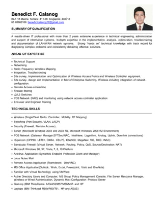 Benedict F. Calanog
BLK 18 Marine Terrace #11-98 Singapore 440018
65 83863169 benedictcalanog17@gmail.com
SUMMARY OF QUALIFICATION
A results-driven IT professional with more than 2 years extensive experience in technical engineering, administration
and support of information systems. In-depth expertise in the implementation, analysis, optimization, troubleshooting
and documentation of LAN/WAN network systems. Strong “hands on” technical knowledge with track record for
diagnosing complex problems and consistently delivering effective solutions.
AREAS OF EXPERTISE
 Technical Support
 Networking
 Radio Frequency Wireless Mapping
 Integration, Troubleshooting
 Site survey, Implementation and Optimization of Wireless Access Points and Wireless Controller equipment.
 Site survey, design and implementation in field of Enterprise Switching, Wireless including integration of network
configuration.
 Remote Access connection
 Firewall filtering
 L2/L3 Switches
 POS Network (NAC) and monitoring using network access controller application
 End-user and Engineer Training
TECHNICAL SKILLS
 Wireless (Single/Dual Radio, Controller, Mobility, RF Mapping)
 Switching (Port Security, VLAN, LACP)
 Security (Firewall, Remote Access)
 Server (Microsoft Windows 2003 and 2003 R2, Microsoft Windows 2008 R2 Environment)
 POS Network (Gateway Manager,EFTSec/NAC, Intelliview, Logarithm, Analog, Uplink, Downlink connections)
 Hypercom (CPP60, LET61, CID64, CSU70, IEN2500, MegaNac 180, 8000, INAC)
 Barracuda Firewall (Virtual Server, Network, Routing, Policy, QoS, Source/Destination NAT)
 Microsoft Windows 98, XP, Vista, 7, 8, 10 Platform
 Antivirus Application (Symantec Endpoint Protection Client and Manager)
 Lotus Notes Mail
 Remote Access Application (Teamviewer, UltraVNC)
 MS Office Application(Outlook, Work, Excel, Powerpoint, Visio and OneNote)
 Familiar with Virtual Technology using VMWare
 Active Directory Users and Computer, MS Group Policy Management Console, File Server Resource Manager,
Wireless or Wired Authentication, Dynamic Host Configuration Protocol Server
 Desktop (IBM ThinkCentre A53/A55/M57/M58/M55 and HP
 Laptops (IBM Thinkpad R50e/R60/T61, HP and ASUS)
 