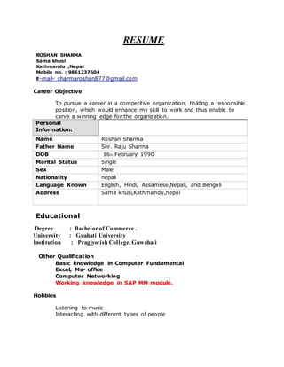 RESUME
ROSHAN SHARMA
Sama khusi
Kathmandu ,Nepal
Mobile no. : 9861237604
E-mail- sharmaroshan877@gmail.com
Career Objective
To pursue a career in a competitive organization, holding a responsible
position, which would enhance my skill to work and thus enable to
carve a winning edge for the organization.
Personal
Information:
Name Roshan Sharma
Father Name Shr. Raju Sharma
DOB 16th February 1990
Marital Status Single
Sex Male
Nationality nepali
Language Known English, Hindi, Assamese,Nepali, and Bengoli
Address Sama khusi,Kathmandu,nepal
Educational
Degree : Bachelor of Commerce .
University : Guahati University
Institution : Pragjyotish College, Guwahati
Other Qualification
Basic knowledge in Computer Fundamental
Excel, Ms- office
Computer Networking
Working knowledge in SAP MM module.
Hobbies
Listening to music
Interacting with different types of people
 