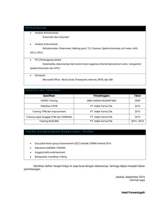 Kemampuan
 AnalisisKonvensional:
GravimetridanVolumetri
 AnalisisInstrumental:
Refraktometer,Polarimeter,Meltingpoint,TLCScanner,Spektrofotometer,pHmeter,AAS,
UPLC,HPLC
 PIC(Penanggungjawab):
Sistematika,dokumentasidankontrolstokreagensiainternallaboratoriumsertamengontrol
SpektrofotometerdanHPLC
 Komputer:
MicrosoftOffice:Word,Excel,Powerpoint,Internet,SPSS,danQM
Tanda penghargaan,Organisasi,Hobby
 Duapuluhbesargroupimprovement(QCC)terbaikCONIMinternal2016
 SekretarisKARANGTARUNA
 Anggotakalfaentertainment
 Backpacker,travellingnhiking
Demikiandaftarriwayathidupinisayabuatdengansebenarnya.Semogadapatmenjadibahan
pertimbangan.
Jakarta,September2016
Hormatsaya
HestiPurwaningsih
Seminardan Pelatihan
Spesifikasi Penyelenggara Tahun
VAPROTraining SMKCARAKANUSANTARA 2009
PelatihanCPOB PT.KalbeFarma,Tbk. 2010
TrainingTPMdanImprovement PT.KalbeFarma,Tbk. 2015
Trainingcepattanggap(P3KdanDAMKAR) PT.KalbeFarma,Tbk. 2015
TrainingKUALIMA PT.KalbeFarma,Tbk. 2015-2016
 
