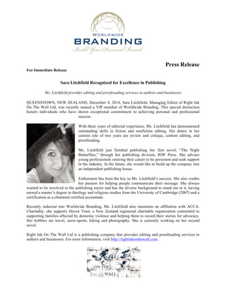 Press Release 
For Immediate Release 
Sara Litchfield Recognized for Excellence in Publishing 
Ms. Litchfield provides editing and proofreading services to authors and businesses 
QUEENSTOWN, NEW ZEALAND, December 4, 2014, Sara Litchfield, Managing Editor of Right Ink 
On The Wall Ltd, was recently named a VIP member of Worldwide Branding. This special distinction 
honors individuals who have shown exceptional commitment to achieving personal and professional 
success. 
With three years of editorial experience, Ms. Litchfield has demonstrated 
outstanding skills in fiction and nonfiction editing. Her duties in her 
current role of two years are review and critique, content editing, and 
proofreading. 
Ms. Litchfield just finished publishing her first novel, “The Night 
Butterflies,” through her publishing division, RIW Press. She advises 
young professionals entering their career to be persistent and seek support 
in the industry. In the future, she would like to build up the company into 
an independent publishing house. 
Enthusiasm has been the key to Ms. Litchfield’s success. She also credits 
her passion for helping people communicate their message. She always 
wanted to be involved in the publishing sector and has the diverse background to stand out in it, having 
earned a master’s degree in theology and religious studies from the University of Cambridge (2007) and a 
certification as a chartered certified accountant. 
Recently inducted into Worldwide Branding, Ms. Litchfield also maintains an affiliation with ACCA. 
Charitably, she supports Haven Trust, a New Zealand registered charitable organization committed to 
supporting families affected by domestic violence and helping them to record their stories for advocacy. 
Her hobbies are travel, snow-sports, hiking and photography. She is currently working on her second 
novel. 
Right Ink On The Wall Ltd is a publishing company that provides editing and proofreading services to 
authors and businesses. For more information, visit http://rightinkonthewall.com. 
 