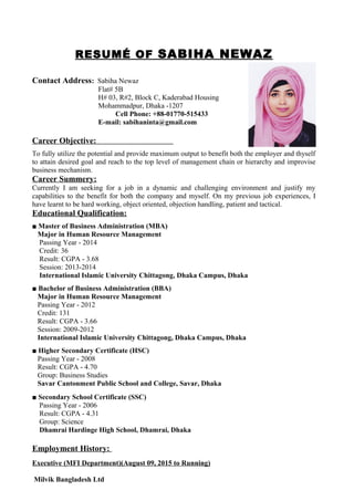 RESUMÉ OF SABIHA NEWAZ
Contact Address: Sabiha Newaz
Flat# 5B
H# 03, R#2, Block C, Kaderabad Housing
Mohammadpur, Dhaka -1207
Cell Phone: +88-01770-515433
E-mail: sabihaninta@gmail.com
Career Objective:
To fully utilize the potential and provide maximum output to benefit both the employer and thyself
to attain desired goal and reach to the top level of management chain or hierarchy and improvise
business mechanism.
Career Summery:
Currently I am seeking for a job in a dynamic and challenging environment and justify my
capabilities to the benefit for both the company and myself. On my previous job experiences, I
have learnt to be hard working, object oriented, objection handling, patient and tactical.
Educational Qualification:
■ Master of Business Administration (MBA)
Major in Human Resource Management
Passing Year - 2014
Credit: 36
Result: CGPA - 3.68
Session: 2013-2014
International Islamic University Chittagong, Dhaka Campus, Dhaka
■ Bachelor of Business Administration (BBA)
Major in Human Resource Management
Passing Year - 2012
Credit: 131
Result: CGPA - 3.66
Session: 2009-2012
International Islamic University Chittagong, Dhaka Campus, Dhaka
■ Higher Secondary Certificate (HSC)
Passing Year - 2008
Result: CGPA - 4.70
Group: Business Studies
Savar Cantonment Public School and College, Savar, Dhaka
■ Secondary School Certificate (SSC)
Passing Year - 2006
Result: CGPA - 4.31
Group: Science
Dhamrai Hardinge High School, Dhamrai, Dhaka
Employment History:
Executive (MFI Department)(August 09, 2015 to Running)
Milvik Bangladesh Ltd
 