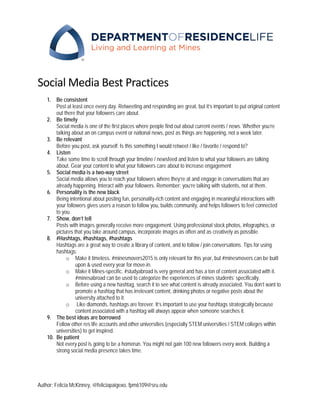 Author: Felicia McKinney, @feliciapaigexo, fpm6109@sru.edu
Social Media Best Practices
1. Be consistent
Post at least once every day. Retweeting and responding are great, but it’s important to put original content
out there that your followers care about.
2. Be timely
Social media is one of the first places where people find out about current events / news. Whether you’re
talking about an on campus event or national news, post as things are happening, not a week later.
3. Be relevant
Before you post, ask yourself: Is this something I would retweet / like / favorite / respond to?
4. Listen
Take some time to scroll through your timeline / newsfeed and listen to what your followers are talking
about. Gear your content to what your followers care about to increase engagement
5. Social media is a two-way street
Social media allows you to reach your followers where they’re at and engage in conversations that are
already happening. Interact with your followers. Remember: you’re talking with students, not at them.
6. Personality is the new black
Being intentional about posting fun, personality-rich content and engaging in meaningful interactions with
your followers gives users a reason to follow you, builds community, and helps followers to feel connected
to you.
7. Show, don’t tell
Posts with images generally receive more engagement. Using professional stock photos, infographics, or
pictures that you take around campus, incorporate images as often and as creatively as possible.
8. #Hashtags, #hashtags, #hashtags
Hashtags are a great way to create a library of content, and to follow / join conversations. Tips for using
hashtags:
o Make it timeless. #minesmovers2015 is only relevant for this year, but #minesmovers can be built
upon & used every year for move-in.
o Make it Mines-specific. #studyabroad is very general and has a ton of content associated with it.
#minesabroad can be used to categorize the experiences of mines students’ specifically.
o Before using a new hashtag, search it to see what content is already associated. You don’t want to
promote a hashtag that has irrelevant content, drinking photos or negative posts about the
university attached to it.
o Like diamonds, hashtags are forever. It’s important to use your hashtags strategically because
content associated with a hashtag will always appear when someone searches it.
9. The best ideas are borrowed
Follow other res life accounts and other universities (especially STEM universities / STEM colleges within
universities) to get inspired.
10. Be patient
Not every post is going to be a homerun. You might not gain 100 new followers every week. Building a
strong social media presence takes time.
 
