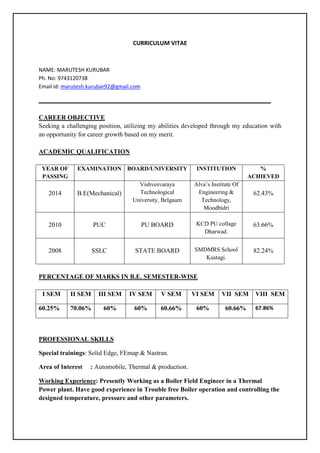 CURRICULUM VITAE
NAME: MARUTESH KURUBAR
Ph. No: 9743120738
Email id: marutesh.kurubar92@gmail.com
CAREER OBJECTIVE
Seeking a challenging position, utilizing my abilities developed through my education with
an opportunity for career growth based on my merit.
ACADEMIC QUALIFICATION
YEAR OF
PASSING
EXAMINATION BOARD/UNIVERSITY INSTITUTION %
ACHIEVED
2014 B.E(Mechanical)
Vishvesvaraya
Technological
University, Belgaum
Alva’s Institute Of
Engineering &
Technology,
Moodbidri
62.43%
2010 PUC PU BOARD KCD PU collage
Dharwad.
63.66%
2008 SSLC STATE BOARD SMDMRS School
Kustagi.
82.24%
PERCENTAGE OF MARKS IN B.E. SEMESTER-WISE
I SEM II SEM III SEM IV SEM V SEM VI SEM VII SEM VIII SEM
60.25% 70.06% 60% 60% 60.66% 60% 60.66% 67.86%
PROFESSIONAL SKILLS
Special trainings: Solid Edge, FEmap & Nastran.
Area of Interest : Automobile, Thermal & production.
Working Experience: Presently Working as a Boiler Field Engineer in a Thermal
Power plant. Have good experience in Trouble free Boiler operation and controlling the
designed temperature, pressure and other parameters.
 