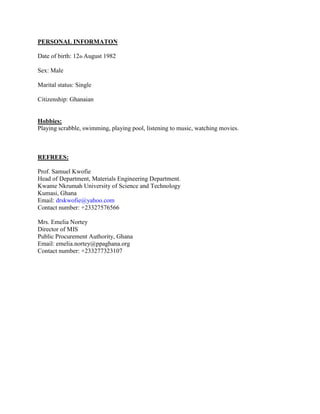 PERSONAL INFORMATON
Date of birth: 12th August 1982
Sex: Male
Marital status: Single
Citizenship: Ghanaian
Hobbies:
Playing scrabble, swimming, playing pool, listening to music, watching movies.
REFREES:
Prof. Samuel Kwofie
Head of Department, Materials Engineering Department.
Kwame Nkrumah University of Science and Technology
Kumasi, Ghana
Email: drskwofie@yahoo.com
Contact number: +23327576566
Mrs. Emelia Nortey
Director of MIS
Public Procurement Authority, Ghana
Email: emelia.nortey@ppaghana.org
Contact number: +233277323107
 