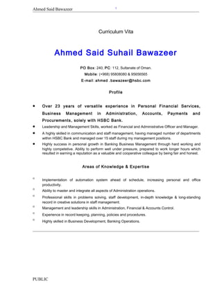 Ahmed Said Bawazeer
Curriculum Vita
Ahmed Said Suhail Bawazeer
PO Box: 240, PC: 112, Sultanate of Oman.
Mobile: (+968) 95808080 & 95656565
E-mail: ahmed .bawazeer@hsbc.com
Profile
• Over 23 years of versatile experience in Personal Financial Services,
Business Management in Administration, Accounts, Payments and
Procurements, solely with HSBC Bank.
• Leadership and Management Skills, worked as Financial and Administrative Officer and Manager.
• A highly skilled in communication and staff management, having managed number of departments
within HSBC Bank and managed over 15 staff during my management positions.
• Highly success in personal growth in Banking Business Management through hard working and
highly competetive. Ability to perform well under pressure, prepared to work longer hours which
resulted in earning a reputation as a valuable and cooperative colleague by being fair and honest.
Areas of Knowledge & Expertise
° Implementation of automation system ahead of schedule, increasing personal and office
productivity.
° Ability to master and integrate all aspects of Administration operations.
° Professional skills in problems solving, staff development, in-depth knowledge & long-standing
record in creative solutions in staff management.
° Management and leadership skills in Administration, Financial & Accounts Control.
° Experience in record keeping, planning, policies and procedures.
° Highly skilled in Business Development, Banking Operations.
PUBLIC
1
 