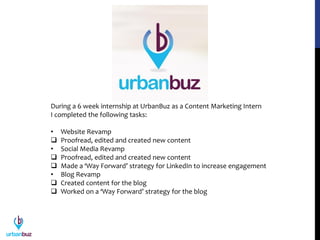 During a 6 week internship at UrbanBuz as a Content Marketing Intern
I completed the following tasks:
• Website Revamp
 Proofread, edited and created new content
• Social Media Revamp
 Proofread, edited and created new content
 Made a ‘Way Forward’ strategy for LinkedIn to increase engagement
• Blog Revamp
 Created content for the blog
 Worked on a ‘Way Forward’ strategy for the blog
 