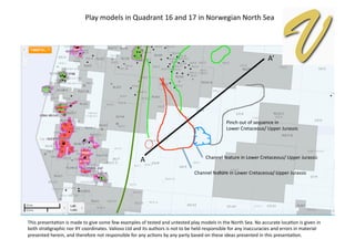 A	
  
A’	
  
Play	
  models	
  in	
  Quadrant	
  16	
  and	
  17	
  in	
  Norwegian	
  North	
  Sea	
  
Channel	
  feature	
  in	
  Lower	
  Cretaceous/	
  Upper	
  Jurassic	
  
Channel	
  feature	
  in	
  Lower	
  Cretaceous/	
  Upper	
  Jurassic	
  
Pinch	
  out	
  of	
  sequence	
  in	
  	
  
Lower	
  Cretaceous/	
  Upper	
  Jurassic	
  
This	
  presentaEon	
  is	
  made	
  to	
  give	
  some	
  few	
  examples	
  of	
  tested	
  and	
  untested	
  play	
  models	
  in	
  the	
  North	
  Sea.	
  No	
  accurate	
  locaEon	
  is	
  given	
  in	
  
both	
  straEgraphic	
  nor	
  XY	
  coordinates.	
  Valioso	
  Ltd	
  and	
  its	
  authors	
  is	
  not	
  to	
  be	
  held	
  responsible	
  for	
  any	
  inaccuracies	
  and	
  errors	
  in	
  material	
  
presented	
  herein,	
  and	
  therefore	
  not	
  responsible	
  for	
  any	
  acEons	
  by	
  any	
  party	
  based	
  on	
  these	
  ideas	
  presented	
  in	
  this	
  presentaEon.	
  
 