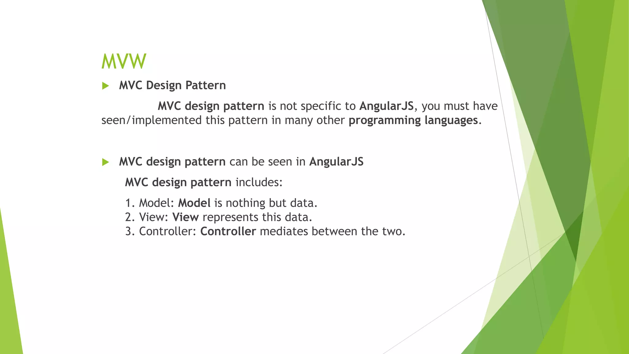 MVW
 MVC Design Pattern
MVC design pattern is not specific to AngularJS, you must have
seen/implemented this pattern in many other programming languages.
 MVC design pattern can be seen in AngularJS
MVC design pattern includes:
1. Model: Model is nothing but data.
2. View: View represents this data.
3. Controller: Controller mediates between the two.
 