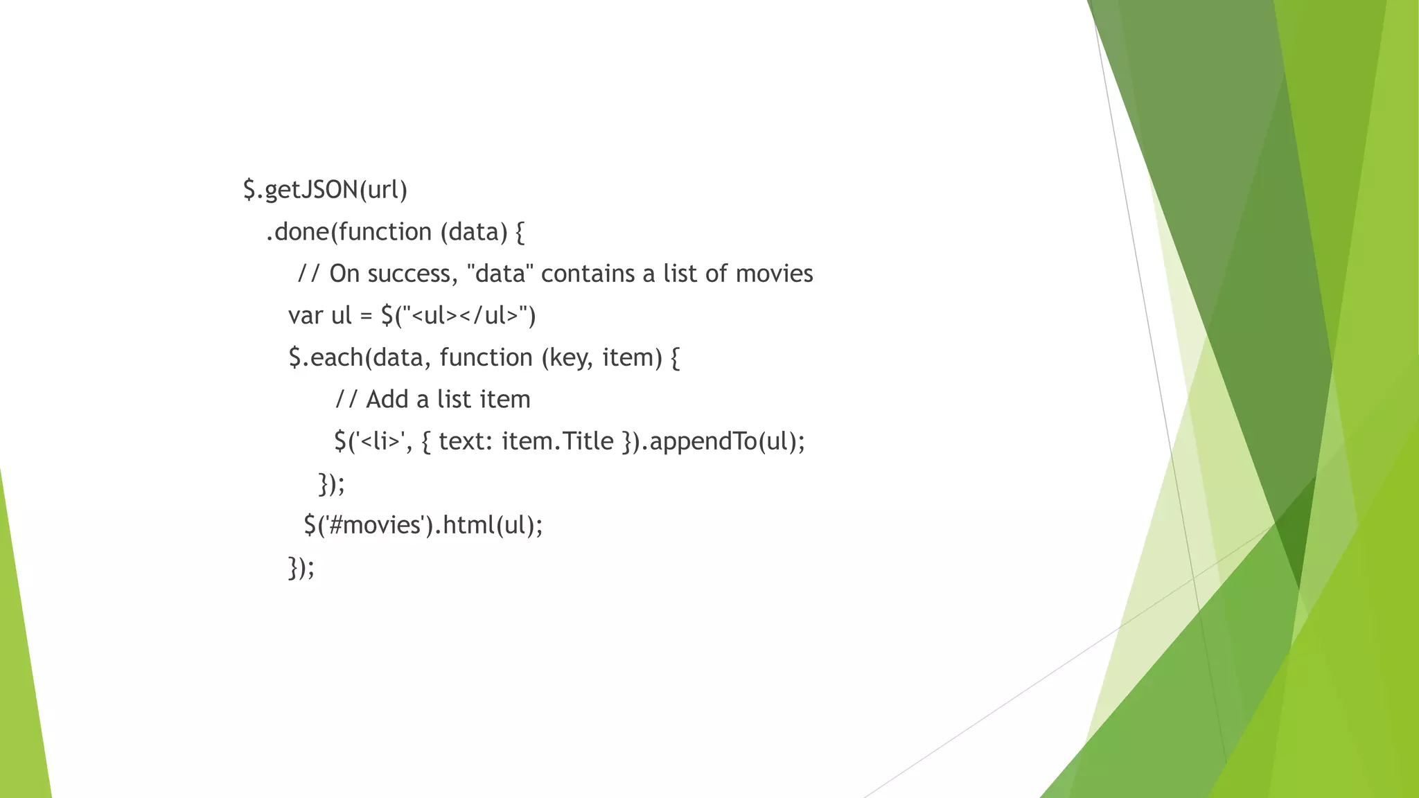 $.getJSON(url)
.done(function (data) {
// On success, "data" contains a list of movies
var ul = $("<ul></ul>")
$.each(data, function (key, item) {
// Add a list item
$('<li>', { text: item.Title }).appendTo(ul);
});
$('#movies').html(ul);
});
 