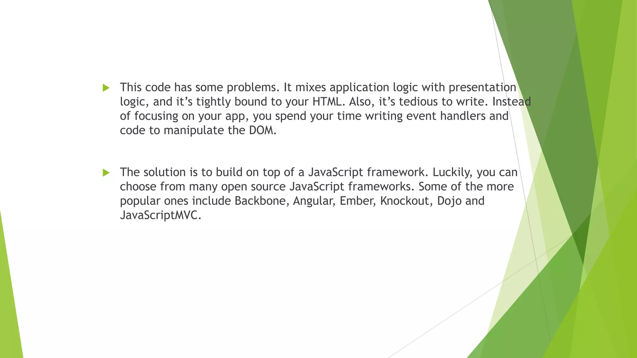  This code has some problems. It mixes application logic with presentation
logic, and it’s tightly bound to your HTML. Also, it’s tedious to write. Instead
of focusing on your app, you spend your time writing event handlers and
code to manipulate the DOM.
 The solution is to build on top of a JavaScript framework. Luckily, you can
choose from many open source JavaScript frameworks. Some of the more
popular ones include Backbone, Angular, Ember, Knockout, Dojo and
JavaScriptMVC.
 