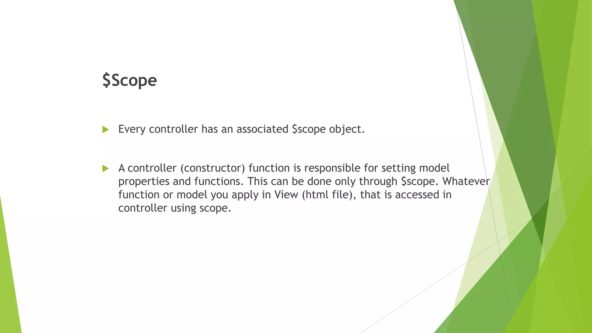 $Scope
 Every controller has an associated $scope object.
 A controller (constructor) function is responsible for setting model
properties and functions. This can be done only through $scope. Whatever
function or model you apply in View (html file), that is accessed in
controller using scope.
 