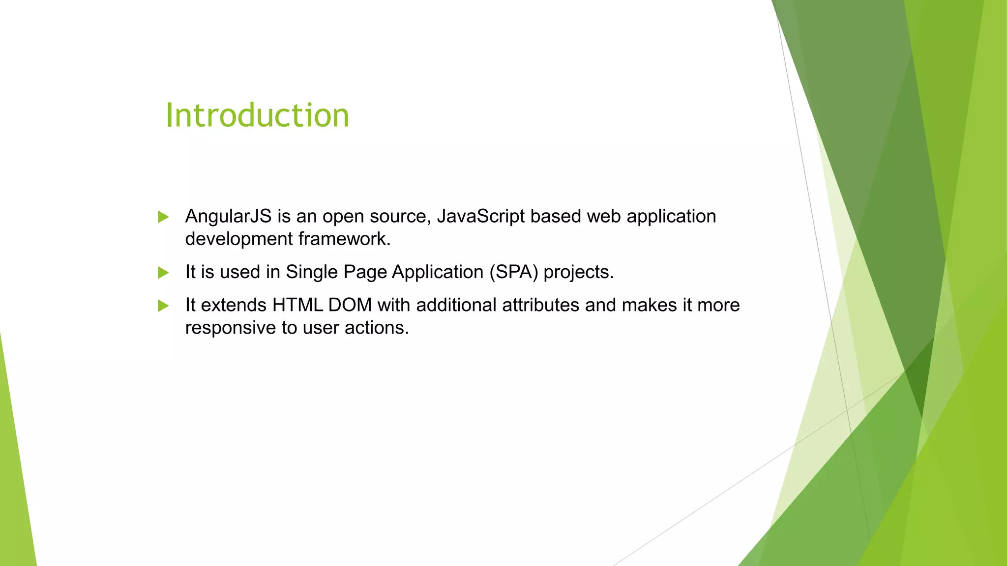 Introduction
 AngularJS is an open source, JavaScript based web application
development framework.
 It is used in Single Page Application (SPA) projects.
 It extends HTML DOM with additional attributes and makes it more
responsive to user actions.
 