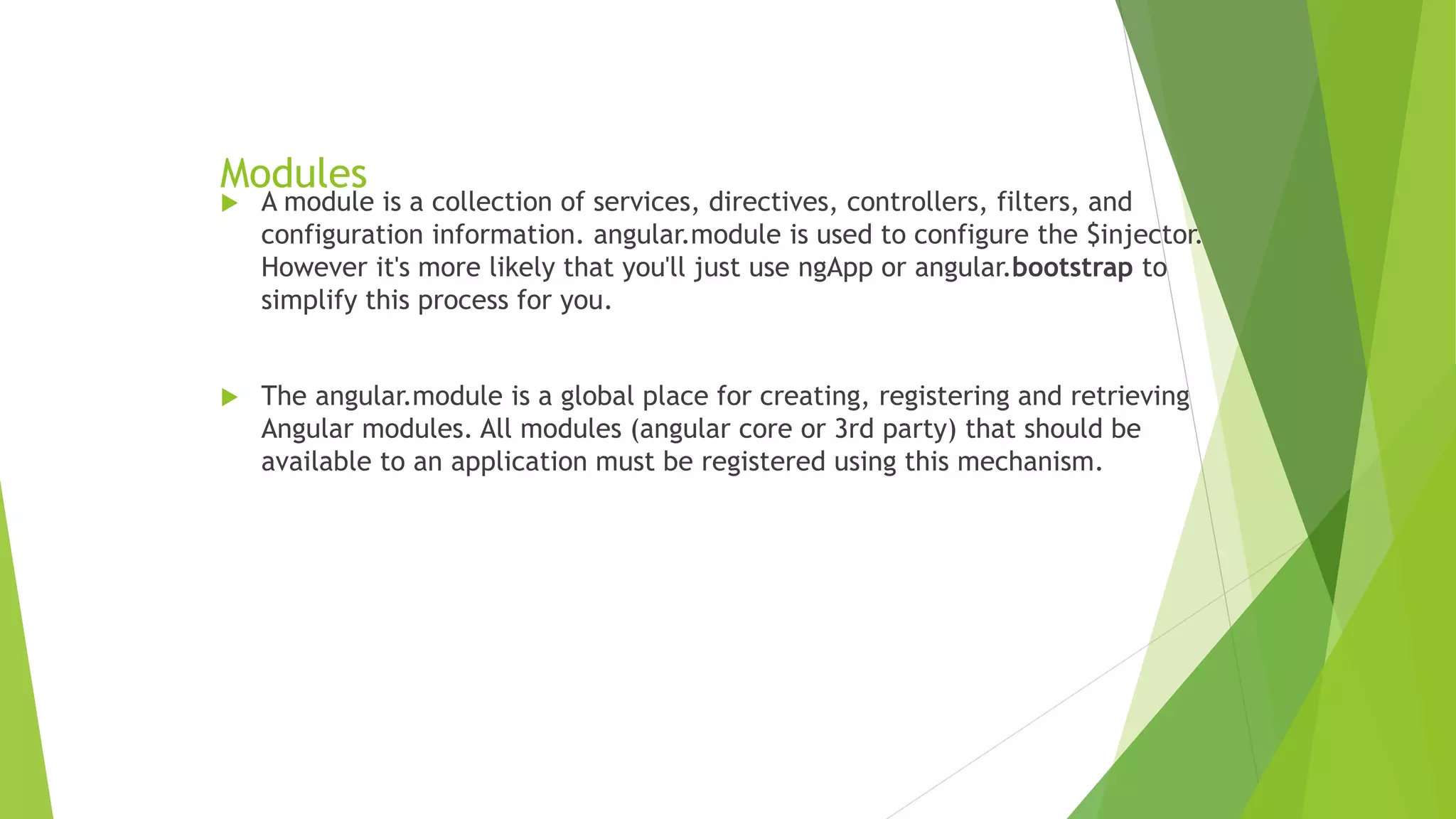 Modules
 A module is a collection of services, directives, controllers, filters, and
configuration information. angular.module is used to configure the $injector.
However it's more likely that you'll just use ngApp or angular.bootstrap to
simplify this process for you.
 The angular.module is a global place for creating, registering and retrieving
Angular modules. All modules (angular core or 3rd party) that should be
available to an application must be registered using this mechanism.
 