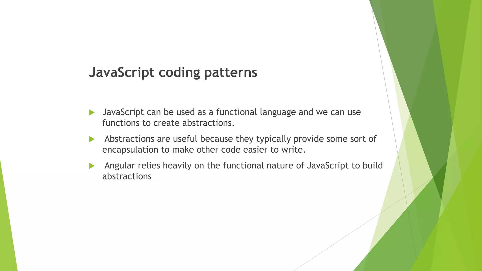 JavaScript coding patterns
 JavaScript can be used as a functional language and we can use
functions to create abstractions.
 Abstractions are useful because they typically provide some sort of
encapsulation to make other code easier to write.
 Angular relies heavily on the functional nature of JavaScript to build
abstractions
 