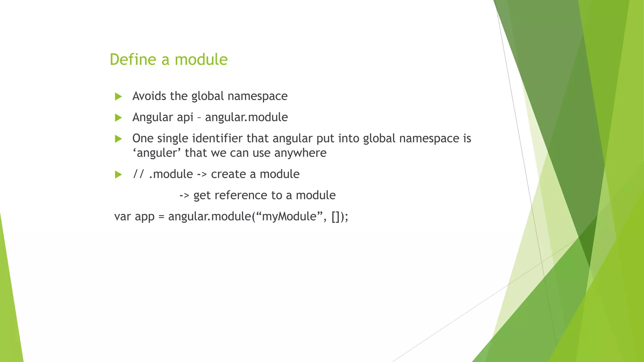 Define a module
 Avoids the global namespace
 Angular api – angular.module
 One single identifier that angular put into global namespace is
‘anguler’ that we can use anywhere
 // .module -> create a module
-> get reference to a module
var app = angular.module(“myModule”, []);
 
