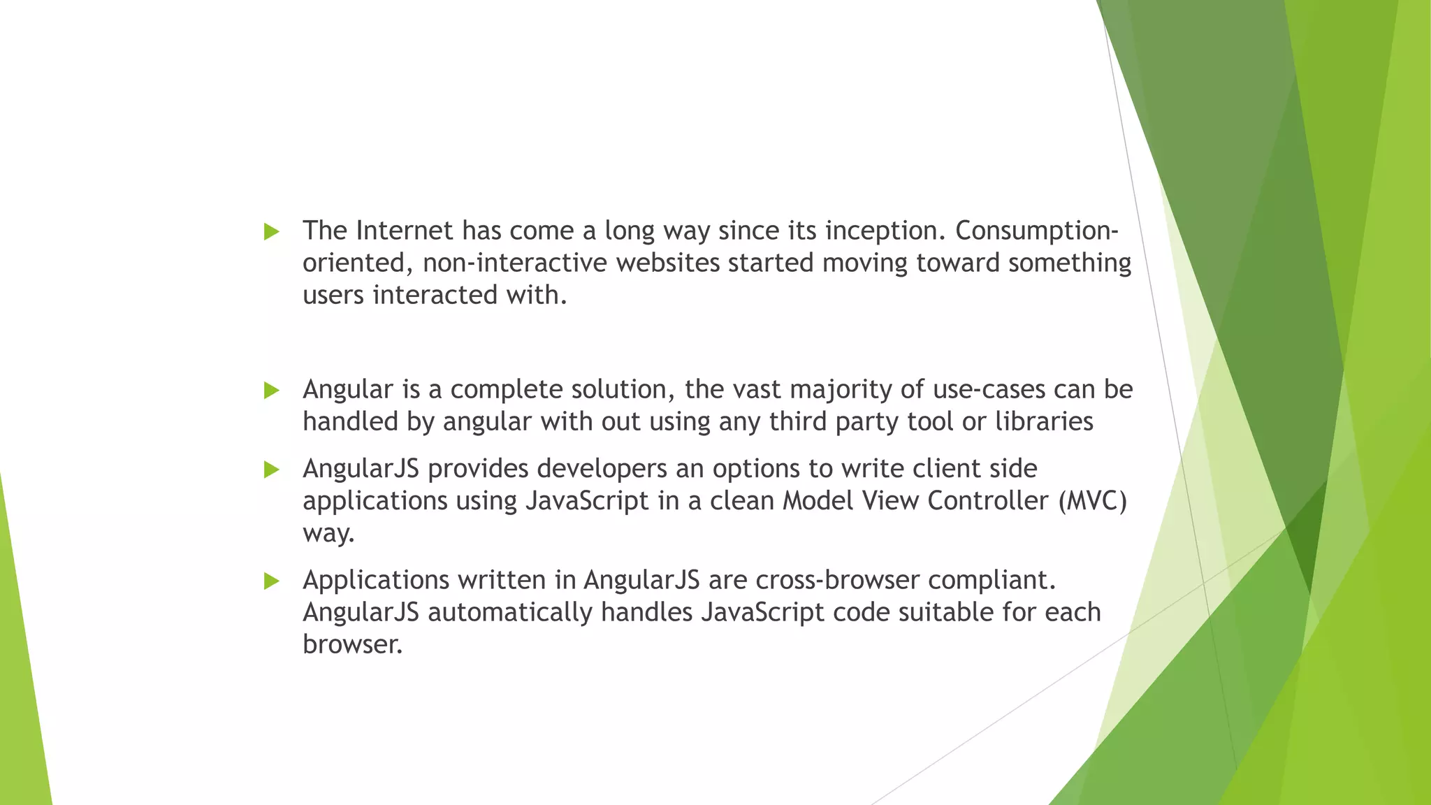  The Internet has come a long way since its inception. Consumption-
oriented, non-interactive websites started moving toward something
users interacted with.
 Angular is a complete solution, the vast majority of use-cases can be
handled by angular with out using any third party tool or libraries
 AngularJS provides developers an options to write client side
applications using JavaScript in a clean Model View Controller (MVC)
way.
 Applications written in AngularJS are cross-browser compliant.
AngularJS automatically handles JavaScript code suitable for each
browser.
 