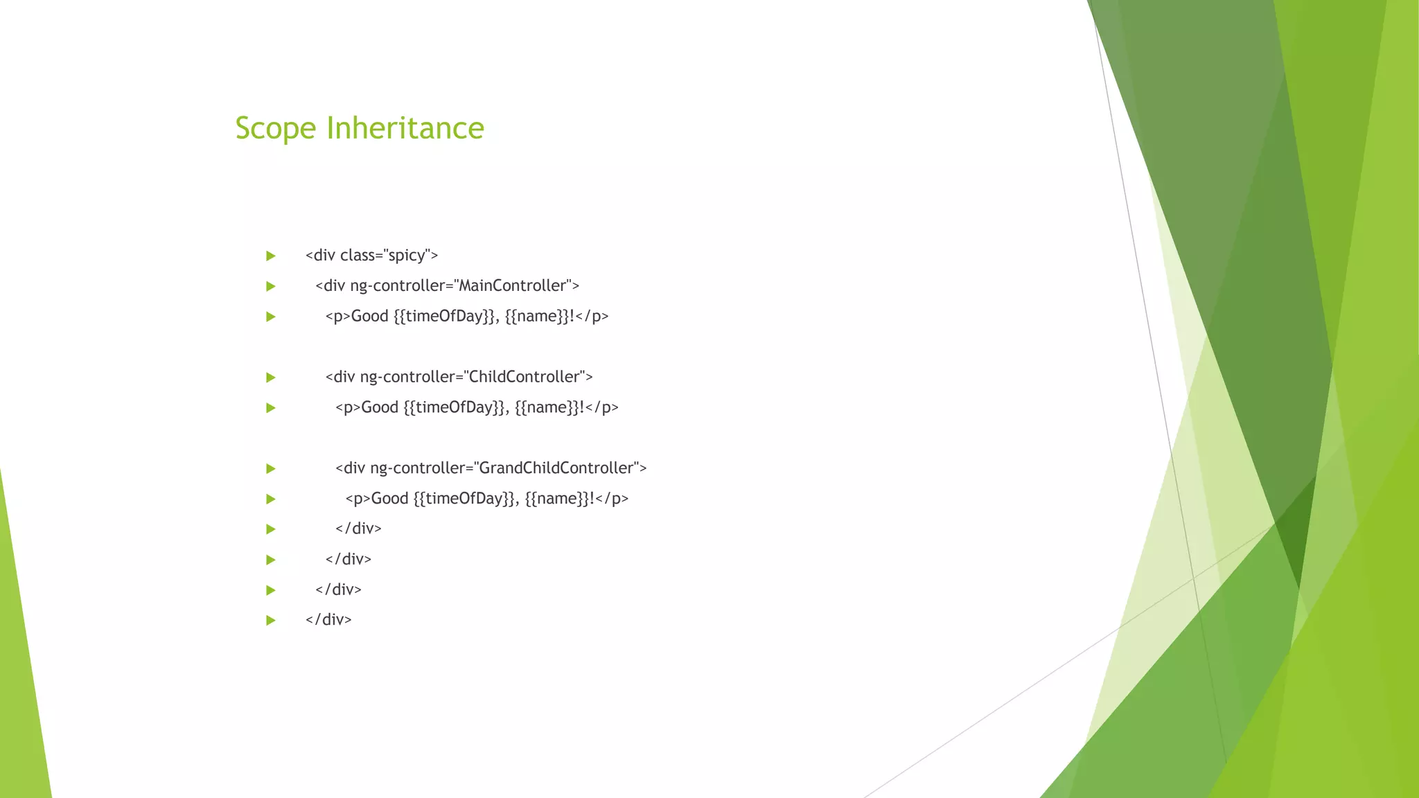 Scope Inheritance
 <div class="spicy">
 <div ng-controller="MainController">
 <p>Good {{timeOfDay}}, {{name}}!</p>
 <div ng-controller="ChildController">
 <p>Good {{timeOfDay}}, {{name}}!</p>
 <div ng-controller="GrandChildController">
 <p>Good {{timeOfDay}}, {{name}}!</p>
 </div>
 </div>
 </div>
 </div>
 