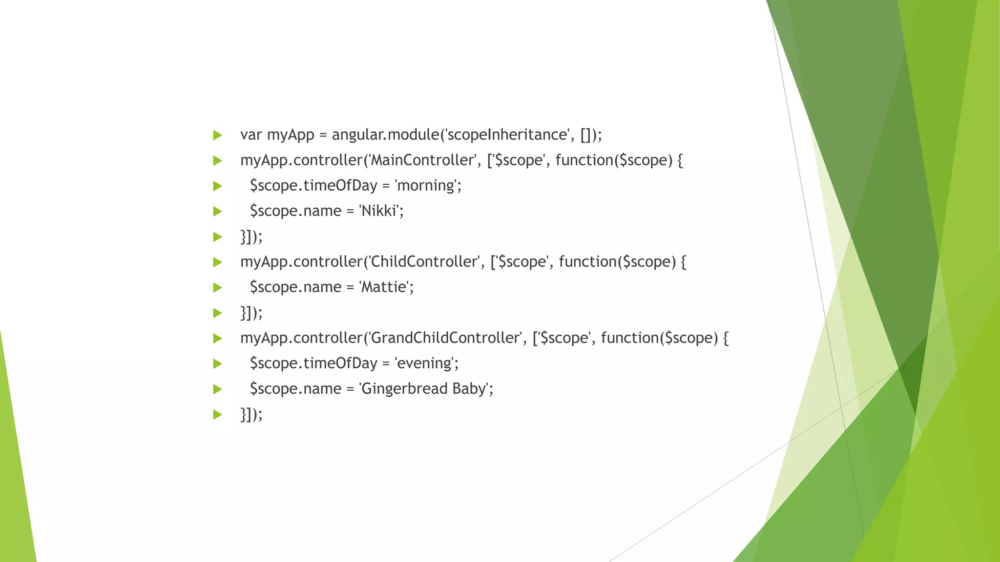  var myApp = angular.module('scopeInheritance', []);
 myApp.controller('MainController', ['$scope', function($scope) {
 $scope.timeOfDay = 'morning';
 $scope.name = 'Nikki';
 }]);
 myApp.controller('ChildController', ['$scope', function($scope) {
 $scope.name = 'Mattie';
 }]);
 myApp.controller('GrandChildController', ['$scope', function($scope) {
 $scope.timeOfDay = 'evening';
 $scope.name = 'Gingerbread Baby';
 }]);
 