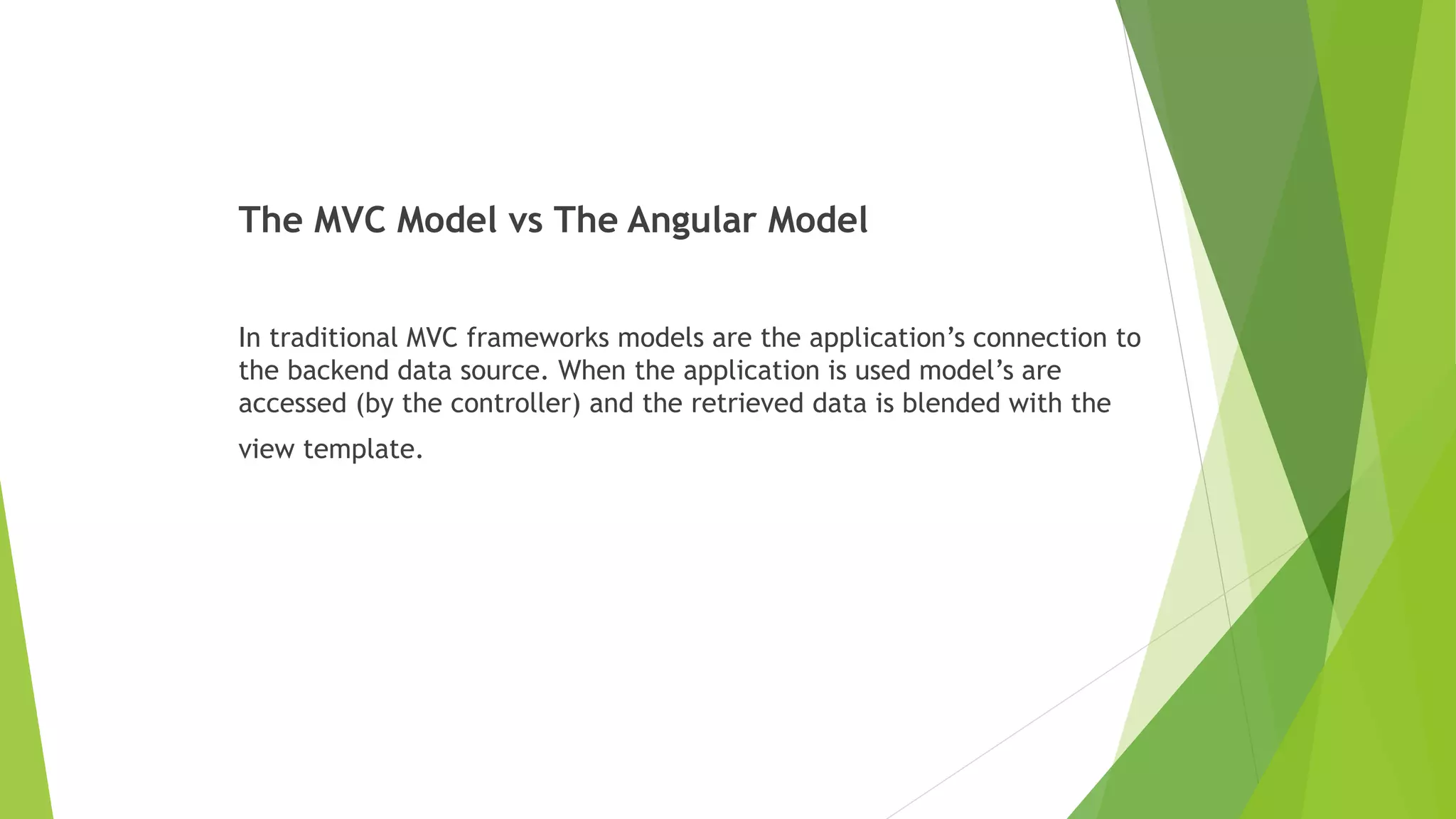 The MVC Model vs The Angular Model
In traditional MVC frameworks models are the application’s connection to
the backend data source. When the application is used model’s are
accessed (by the controller) and the retrieved data is blended with the
view template.
 
